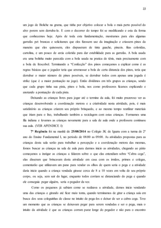 22
um jogo de Boliche na grama, que tinha por objetivo colocar a bola o mais perto possível do
alvo porem sem derruba-lo. E com o decorrer do tempo foi se modificando e esta da forma
que conhecemos hoje. Após de toda esta fundamentação, mostramos para eles algumas
garrafas pet brancas e solicitamos que eles fizessem uso da imaginação e criassem pinos da
maneira que eles quisessem, eles dispuseram de tinta guache, pinceis. fitas coloridas,
cartolina, e um pouco de areia colorida para dar estabilidade para as garrafas. A bola usada
era uma bolinha muito parecida com a bola usada na pratica de tênis, mais precisamente com
a bola de frescobol. Terminando a “Confecção” dos pinos começamos a explicar como é as
regras básicas que o jogador teria que arremessar a bola de certa distancia dos pinos, teria que
derrubar o maior número de pinos possíveis, se derrubar todos com apenas uma jogada é
strike (que é a maior pontuação no jogo). Então dividimos em três grupos as crianças, sendo
que cada grupo tinha sua pista, pinos e bola, nos como professores ficamos explicando e
anotando a pontuação de cada pista.
Deixando as crianças livres para jogar até o termino da aula, foi muito prazeroso ver as
crianças desenvolvendo a coordenação motora e a criatividade nesta atividade, pois, é mais
satisfatório as crianças criarem seu próprio brinquedo, e ao mesmo tempo reutilizar materiais
que iriam para o lixo, trabalhando também a reciclagem com estas crianças. Formamos uma
fila indiana e levamos as crianças novamente para a sala de aula onde a professora continuou
sua aula. (VER APENDICE I)
7ª Regência foi na manhã de 25/08/2014 no Colégio JK de Iguatu com a turma de 2º
ano do Ensino Fundamental I, no período de 08:00 as 09:00. As atividades propostas para as
crianças desta sala serão para trabalhar a percepção e a coordenação motora das mesmas,
fomos buscar as crianças na sala de aula para darmos inicio as atividades, chegando ao pátio
começamos a instigar as crianças a falarem sobre o que elas entendiam sobre “Cabra cega”,
elas disseram que brincavam desta atividade em casa com os irmãos, primos e colegas,
comentarão que utilizavam um pano para vendar os olhos de quem seria o pega e a atividade
daria inicio quando a criança vendada girasse cerca de 8 a 10 vezes em volta de seu próprio
corpo, ou seja, sem sair do lugar, enquanto todos corriam se distanciando do pega e quando
ele conseguia pegar alguém, seria o pegador da vez.
Como os pequenos já sabiam como se realizava a atividade, demos inicio vendando
uma das crianças e girando até ficar meio tonta, quando terminamos de girar a criança saiu em
busca dos seus coleguinhas de classe no intuito de pega-los e deixar de ser a cabra cega. Teve
um momento que as crianças se deixavam pegar para serem vendadas e ser o pega, mais o
intuito da atividade é que as crianças corram parar longe do pegador e não para o encontro
 