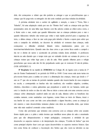 23
dele, dai começamos a relatar que não poderia se entregar e que se percebêssemos que a
criança que foi pega teria se entregado ela não seria vendada por duas rodadas da atividade.
A próxima atividade tem o caráter de agilidade e atenção, o nome é “Terra, Mar e
Tubarão”, foi uma adaptação criada por nos do “Dentro fora” onde as crianças teria que ficar
posicionados atrás de uma linha (que fizemos com fita adesiva colada ao chão) seria a terra, e
a frente seria o mar, sendo que quando falássemos mar as crianças pulariam para o mar e
quando falássemos tubarão elas teriam que voltar o mais rápido possível para a segurança da
terra, a ultima criança a ficar no mar seria pega pelo tubarão e ficaria a espera para saber que
seria o campeão da atividade, no decorrer da atividade só restaram duas crianças, onde
começamos a dificultar atividade falando vários mandamentos juntos por ex:
terra/mar/mar/tubarão/terra. Quando uma das duas errou a que restou ficou sendo a campeã e
iria ter o direito de narrar o acontecido da próxima rodada desta atividade. A professora
interviu na aula dizendo que o tempo teria que ser reduzido devido ser semana de prova e as
crianças teriam que voltar logo para a sala de aula. Mais quando olhamos para o relógio
percebemos que nossa aula não foi tão prejudicada sendo que só restavam 10 min de prática.
(VER APENDICE J)
8ª Regência foi na manhã de 25/08/2014 no Colégio JK de Iguatu com a turma de 3º
ano do Ensino Fundamental I, no período de 09:00 as 10:00. Como nossa aula nesta turma era
pós-recreio fomos para a cantina ver como é a alimentação das crianças, vimos que desde o 1º
ano ao 5º que são as turmas do período matutino quando não trazem lanche de casa compram
na escola, e contrapartida os lanches não são saudáveis, são vendidos salgados, coxinhas,
chicletes, chocolates e outras guloseimas que prejudicam a saúde do ser humano, sendo que
este é o lanche de todos os dias de aula. Deu-se início a nossa aula com uma conversa com as
crianças sobre alimentação saudável ainda em sala de aula, falamos sobre os benefícios das
comidas naturais, como sanduiches com legumes, comer frutas ao invés de frituras, trazer o
seu lanche de casa como um leite com achocolatado e alguns biscoitos, como as crianças já
são maiores e mais desenvolvidas tentamos plantar esta ideia na cabecinha deles, que teriam
uma vida mais saudável comendo coisas saudáveis.
Como não prevíamos que teríamos esta conversa com as crianças sobre este assunto
fomos rápido para a o pátio e ainda tivemos que modificar nosso plano de aula o encurtando
para que não ultrapassássemos o tempo pedagógico, começamos a atividade de que
desenvolve os aspectos motores e de interpretação das crianças, “Corrida de bichos” que tem
como principal objetivo fazer com que sejam desenvolvidos os aspectos motores básicos. Que
tem como forma de conhecer a locomoção dos bichos que eles veem na televisão ou nas
 