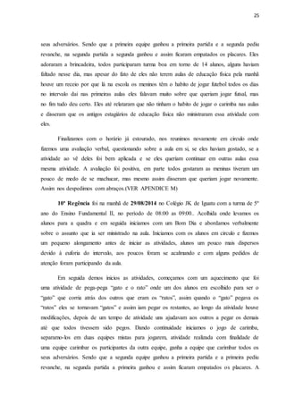 25
seus adversários. Sendo que a primeira equipe ganhou a primeira partida e a segunda pediu
revanche, na segunda partida a segunda ganhou e assim ficaram empatados os placares. Eles
adoraram a brincadeira, todos participaram turma boa em torno de 14 alunos, alguns haviam
faltado nesse dia, mas apesar do fato de eles não terem aulas de educação física pela manhã
houve um receio por que lá na escola os meninos têm o habito de jogar futebol todos os dias
no intervalo dai nas primeiras aulas eles falavam muito sobre que queriam jogar futsal, mas
no fim tudo deu certo. Eles até relataram que não tinham o habito de jogar o carimba nas aulas
e disseram que os antigos estagiários de educação física não ministraram essa atividade com
eles.
Finalizamos com o horário já estourado, nos reunimos novamente em circulo onde
fizemos uma avaliação verbal, questionando sobre a aula em si, se eles haviam gostado, se a
atividade ao vê deles foi bem aplicada e se eles queriam continuar em outras aulas essa
mesma atividade. A avaliação foi positiva, em parte todos gostaram as meninas tiveram um
pouco de medo de se machucar, mas mesmo assim disseram que queriam jogar novamente.
Assim nos despedimos com abraços.(VER APENDICE M)
10ª Regência foi na manhã de 29/08/2014 no Colégio JK de Iguatu com a turma de 5º
ano do Ensino Fundamental II, no período de 08:00 as 09:00.. Acolhida onde levamos os
alunos para a quadra e em seguida iniciamos com um Bom Dia e abordamos verbalmente
sobre o assunto que ia ser ministrado na aula. Iniciamos com os alunos em circulo e fizemos
um pequeno alongamento antes de iniciar as atividades, alunos um pouco mais dispersos
devido à euforia do intervalo, aos poucos foram se acalmando e com alguns pedidos de
atenção foram participando da aula.
Em seguida demos inicios as atividades, começamos com um aquecimento que foi
uma atividade de pega-pega “gato e o rato” onde um dos alunos era escolhido para ser o
“gato” que corria atrás dos outros que eram os “ratos”, assim quando o “gato” pegava os
“ratos” eles se tornavam “gatos” e assim iam pegar os restantes, ao longo da atividade houve
modificações, depois de um tempo de atividade uns ajudavam aos outros a pegar os demais
até que todos tivessem sido pegos. Dando continuidade iniciamos o jogo de carimba,
separamo-los em duas equipes mistas para jogarem, atividade realizada com finalidade de
uma equipe carimbar os participantes da outra equipe, ganha a equipe que carimbar todos os
seus adversários. Sendo que a segunda equipe ganhou a primeira partida e a primeira pediu
revanche, na segunda partida a primeira ganhou e assim ficaram empatados os placares. A
 