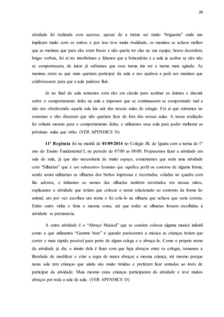 26
atividade foi realizada com sucesso, apesar de a turma ser muito “briguenta” onde uns
implicam muito com os outros e por isso teve muita rivalidade, os meninos se achava melhor
que as meninas que para eles eram fracas e não queria ter elas na sua equipe, houve desordem,
brigas verbais, foi ai ter interferimos e falamos que a brincadeira e a aula ia acabar se eles não
se comportassem, de inicio já sabíamos que essa turma iria ser a turma mais agitada. As
meninas eram as que mais queriam participar da aula e nos ajudava a pedi aos meninos que
colaborassem para que a aula pudesse fluir.
Já no final da aula sentamos com eles em circulo para acalmar os ânimos e discutir
sobre o comportamento deles na aula e impomos que se continuassem se comportando mal e
não nos obedecendo aquela sala iria sair das nossas aulas de estagio. Foi ai que entramos no
consenso e eles disseram que não queriam ficar de fora das nossas aulas. A nossa avaliação
foi voltada mesmo para o comportamento deles, e utilizamos essa aula para poder melhorar as
próximas aulas que virão. (VER APENDICE N)
11ª Regência foi na manhã de 01/09/2014 no Colégio JK de Iguatu com a turma de 1º
ano do Ensino Fundamental I, no período de 07:00 as 08:00. Propusemos fazer a atividade em
sala de aula, já que não necessitaria de muito espaço, comentamos que seria uma atividade
com “Silhuetas” que é um substantivo feminino que significa perfil ou contorno de alguma forma,
sendo assim utilizamos as silhuetas dos bichos impressas e recortadas, coladas no quadro com
fita adesiva, e tínhamos os nomes das silhuetas também recortados em nossas mãos,
explicamos a atividade que teriam que colocar o nome relacionado ao contorno da forma do
animal, um por vez escolheu um nome e foi cola-lo na silhueta que achava que seria correta.
Então outro vinha e faria a mesma coisa, até que todas as silhuetas fossem escolhidas a
atividade se permanecia.
A outra atividade é o “Abraço Musical” que se consiste colocar alguma musica infantil
como a que utilizamos “Gamme bear” e quando parássemos a música as crianças teriam que
correr o mais rápido possível para perto de algum colega e o abraça-lo. Como o próprio nome
da atividade já diz, o intuito dela é fazer com que haja abraços entre os colegas, tomamos a
liberdade de modificar e criar a regra de nunca abraçar a mesma criança, até mesmo porque
nesta sala tem crianças que ainda são muito tímidas e preferem ficar sentadas ao invés de
participar da atividade. Mais mesmo estas crianças participaram da atividade e teve muitos
abraços por toda a sala de aula. (VER APENDICE O)
 