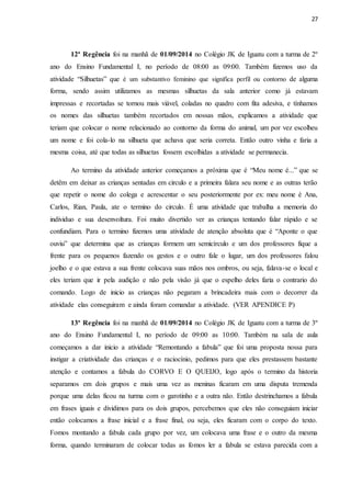 27
12ª Regência foi na manhã de 01/09/2014 no Colégio JK de Iguatu com a turma de 2º
ano do Ensino Fundamental I, no período de 08:00 as 09:00. Também fizemos uso da
atividade “Silhuetas” que é um substantivo feminino que significa perfil ou contorno de alguma
forma, sendo assim utilizamos as mesmas silhuetas da sala anterior como já estavam
impressas e recortadas se tornou mais viável, coladas no quadro com fita adesiva, e tínhamos
os nomes das silhuetas também recortados em nossas mãos, explicamos a atividade que
teriam que colocar o nome relacionado ao contorno da forma do animal, um por vez escolheu
um nome e foi cola-lo na silhueta que achava que seria correta. Então outro vinha e faria a
mesma coisa, até que todas as silhuetas fossem escolhidas a atividade se permanecia.
Ao termino da atividade anterior começamos a próxima que é “Meu nome é...” que se
detêm em deixar as crianças sentadas em circulo e a primeira falara seu nome e as outras terão
que repetir o nome do colega e acrescentar o seu posteriormente por ex: meu nome é Ana,
Carlos, Rian, Paula, ate o termino do circulo. É uma atividade que trabalha a memoria do
individuo e sua desenvoltura. Foi muito divertido ver as crianças tentando falar rápido e se
confundiam. Para o termino fizemos uma atividade de atenção absoluta que é “Aponte o que
ouviu” que determina que as crianças formem um semicírculo e um dos professores fique a
frente para os pequenos fazendo os gestos e o outro fale o lugar, um dos professores falou
joelho e o que estava a sua frente colocava suas mãos nos ombros, ou seja, falava-se o local e
eles teriam que ir pela audição e não pela visão já que o espelho deles faria o contrario do
comando. Logo de inicio as crianças não pegaram a brincadeira mais com o decorrer da
atividade elas conseguiram e ainda foram comandar a atividade. (VER APENDICE P)
13ª Regência foi na manhã de 01/09/2014 no Colégio JK de Iguatu com a turma de 3º
ano do Ensino Fundamental I, no período de 09:00 as 10:00. Também na sala de aula
começamos a dar inicio a atividade “Remontando a fabula” que foi uma proposta nossa para
instigar a criatividade das crianças e o raciocínio, pedimos para que eles prestassem bastante
atenção e contamos a fabula do CORVO E O QUEIJO, logo após o termino da historia
separamos em dois grupos e mais uma vez as meninas ficaram em uma disputa tremenda
porque uma delas ficou na turma com o garotinho e a outra não. Então destrinchamos a fabula
em frases iguais e dividimos para os dois grupos, percebemos que eles não conseguiam iniciar
então colocamos a frase inicial e a frase final, ou seja, eles ficaram com o corpo do texto.
Fomos montando a fabula cada grupo por vez, um colocava uma frase e o outro da mesma
forma, quando terminaram de colocar todas as fomos ler a fabula se estava parecida com a
 