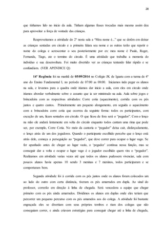 28
que tínhamos lido no inicio da aula. Tinham algumas frases trocadas mais mesmo assim deu
para aproveitar a força de vontade das crianças.
Reaproveitamos a atividade do 2º nesta sala a “Meu nome é...” que se detêm em deixar
as crianças sentadas em circulo e a primeira falara seu nome e as outras terão que repetir o
nome do colega e acrescentar o seu posteriormente por ex: meu nome é Paulo, Roger,
Fernanda, Tiago, ate o termino do circulo. É uma atividade que trabalha a memoria do
individuo e sua desenvoltura. Foi muito divertido ver as crianças tentando falar rápido e se
confundiam. (VER APENDICE Q)
14ª Regência foi na manhã de 05/09/2014 no Colégio JK de Iguatu com a turma de 4º
ano do Ensino Fundamental I, no período de 07:00 as 08:00. Iniciamos indo pegar os alunos
na sala, e levamos para a quadra onde iriamos dar inicio a aula, com eles em circulo onde
iriamos abordar verbalmente sobre o assunto que ia ser ministrado na aula. Aula sobre jogos e
brincadeira com as respectivas atividades: Corre cotia (aquecimento), corrida com os pés
juntos e quatro cantos. Primeiramente um pequeno alongamento, em seguida o aquecimento
com a brincadeira corre cotia que ocorreu da seguinte forma: todos os participantes, com
exceção de um, ficam sentados em círculo. O que ficou de fora será o “pegador”. Com o lenço
na mão ele andará lentamente em volta do círculo enquanto todos cantam uma rima que pode
ser, por exemplo, Corre Cotia. No meio da cantoria o “pegador” deixa cair, disfarçadamente,
o lenço atrás de um dos jogadores. Quando o participante escolhido percebe que o lenço está
atrás dele, começa a perseguição ao “pegador”, que deve correr para ocupar o lugar vago. Se
for apanhado antes de chegar ao lugar vazio, o ‘pegador’ continua nessa função, mas se
conseguir dar a volta e ocupar o lugar vago é o jogador escolhido quem vira o “pegador”.
Realizamos em atividade varias vezes até que todos os alunos pudessem vivenciar, sala com
poucos alunos havia apenas 10 sendo 3 meninas e 7 meninos, todos participaram e se
comportaram bem.
Segunda atividade foi à corrida com os pés juntos onde os alunos foram colocados um
ao lado do outro com certa distância, tiveram os pés amarrados em dupla. Ao sinal do
professor, correrão em direção à linha de chegada. Será vencedora a equipe que chegar
primeiro com os pés ainda amarrados. Dividimos os alunos em duplas onde eles teriam que
percorrer um pequeno percurso com os pés amarados aos do colega. A atividade foi bastante
engraçada eles se divertiam com seus próprios tombos e riam dos colegas que não
conseguiam correr, e ainda criavam estratégias para conseguir chegar até a linha de chegada,
 