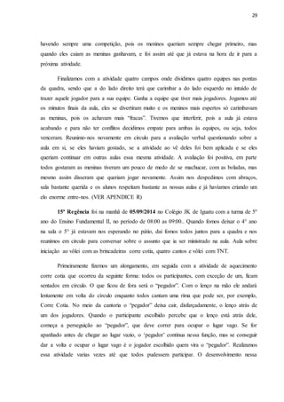 29
havendo sempre uma competição, pois os meninos queriam sempre chegar primeiro, mas
quando eles caiam as meninas ganhavam, e foi assim até que já estava na hora de ir para a
próxima atividade.
Finalizamos com a atividade quatro campos onde dividimos quatro equipes nas pontas
da quadra, sendo que a do lado direito terá que carimbar a do lado esquerdo no intuído de
trazer aquele jogador para a sua equipe. Ganha a equipe que tiver mais jogadores. Jogamos até
os minutos finais da aula, eles se divertiram muito e os meninos mais espertos só carimbavam
as meninas, pois os achavam mais “fracas”. Tivemos que interferir, pois a aula já estava
acabando e para não ter conflitos decidimos empate para ambas às equipes, ou seja, todos
venceram. Reunimo-nos novamente em circulo para a avaliação verbal questionando sobre a
aula em si, se eles haviam gostado, se a atividade ao vê deles foi bem aplicada e se eles
queriam continuar em outras aulas essa mesma atividade. A avaliação foi positiva, em parte
todos gostaram as meninas tiveram um pouco de medo de se machucar, com as boladas, mas
mesmo assim disseram que queriam jogar novamente. Assim nos despedimos com abraços,
sala bastante querida e os alunos respeitam bastante as nossas aulas e já havíamos criando um
elo enorme entre-nos. (VER APENDICE R)
15ª Regência foi na manhã de 05/09/2014 no Colégio JK de Iguatu com a turma de 5º
ano do Ensino Fundamental II, no período de 08:00 as 09:00.. Quando fomos deixar o 4° ano
na sala o 5° já estavam nos esperando no pátio, dai fomos todos juntos para a quadra e nos
reunimos em circulo para conversar sobre o assunto que ia ser ministrado na aula. Aula sobre
iniciação ao vôlei com as brincadeiras corre cotia, quatro cantos e vôlei com TNT.
Primeiramente fizemos um alongamento, em seguida com a atividade de aquecimento
corre cotia que ocorreu da seguinte forma: todos os participantes, com exceção de um, ficam
sentados em círculo. O que ficou de fora será o “pegador”. Com o lenço na mão ele andará
lentamente em volta do círculo enquanto todos cantam uma rima que pode ser, por exemplo,
Corre Cotia. No meio da cantoria o “pegador” deixa cair, disfarçadamente, o lenço atrás de
um dos jogadores. Quando o participante escolhido percebe que o lenço está atrás dele,
começa a perseguição ao “pegador”, que deve correr para ocupar o lugar vago. Se for
apanhado antes de chegar ao lugar vazio, o ‘pegador’ continua nessa função, mas se conseguir
dar a volta e ocupar o lugar vago é o jogador escolhido quem vira o “pegador”. Realizamos
essa atividade varias vezes até que todos pudessem participar. O desenvolvimento nessa
 