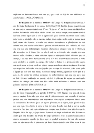 31
explicamos os fundamentalismos mais uma vez, que a aula de hoje foi uma inicialização ao
esporte voleibol. (VER APENDICE T)
17ª Regência foi na manhã de 08/09/2014 no Colégio JK de Iguatu com a turma de 2º
ano do Ensino Fundamental I, no período de 08:00 as 09:00. Também ficamos na própria sala
de aula com as mesmas atividades do 1º ano “Bexiga ao ar” que tem como aperfeiçoando as
técnicas do vôlei que é não deixar o balão cair no chão usando o toque, assim levando a bola a
ficar sem contato algum com o solo, a regência será quase a mesma da anterior citada a cima,
pois, como as atividades são as mesmas mudara pouca coisa, sendo assim se tornara quase
igual, como não tínhamos lecionado este esporte aproveitamos a planejamento da aula
anterior para esta mesma turma então a próxima atividade também foi a “Iniciação ao Vôlei”
que teve toda uma fundamentação, buscamos saber para as crianças o que era o voleibol, se
elas conheciam, se já tinham visto em sala de aula ou na televisão, algo parecido com este
esporte, enfim, dividimos a turma em duas equipes e entregamos balões diferentes para as
crianças, a do lado direito ficou com uma cor e a do lado esquerdo ficou com outra, o intuito
desta atividade é a seguinte, as crianças vão encher os balões e os professores irão segurar
uma corda como se fosse a rede do próprio esporte, quando as crianças terminarem de encher
seus respectivos balões elas terão que joga-los para o campo do adversário e vice versa, ganha
a equipe que tiver com mais balões, e assim as crianças fizeram, jogaram os balões para lá e
para cá. Ao termino da atividade explicamos os fundamentalismos mais uma vez, que a aula
de hoje foi uma inicialização ao esporte voleibol. A diferença foi apenas na coordenação
motora das crianças por terem uma faixa etária maior realizaram a atividade com mais
perfeição e rapidez. (VER APENDICE U)
18ª Regência foi na manhã de 08/09/2014 no Colégio JK de Iguatu com a turma de 3º
ano do Ensino Fundamental I, no período de 09:00 as 10:00. Fizemos hoje uma aula teórica
para os meninos desta sala, pois, como eles já estão em um ano mais avançado, já estariam
prontos para uma fundamentação mais aprofundada neste esporte, começamos falando sobre
as características do voleibol que é um esporte praticado por 2 equipes, numa quadra dividida
por uma rede. Seu objetivo é enviar a bola por cima da rede, para fazê-la cair na quadra
adversaria. Para isso, cada equipe dispõem de 3 toques para devolver a bola, além do toque do
bloqueio. Inicio do Jogo, o jogo começa depois de um saque realizado na linha de fundo da
quadra por cima da rede e na direção do campo contrario e todas as coisas básicas para as
crianças conseguirem entender de fato o que é o voleibol, as crianças de inicio não gostaram
muito da aula porque elas já esperavam que fosse alguma atividade mais lúdica, como ir para
 