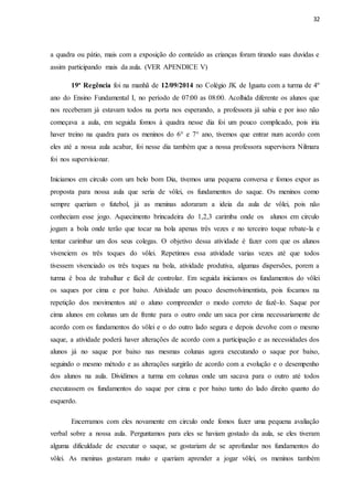 32
a quadra ou pátio, mais com a exposição do conteúdo as crianças foram tirando suas duvidas e
assim participando mais da aula. (VER APENDICE V)
19ª Regência foi na manhã de 12/09/2014 no Colégio JK de Iguatu com a turma de 4º
ano do Ensino Fundamental I, no período de 07:00 as 08:00. Acolhida diferente os alunos que
nos receberam já estavam todos na porta nos esperando, a professora já sabia e por isso não
começava a aula, em seguida fomos à quadra nesse dia foi um pouco complicado, pois iria
haver treino na quadra para os meninos do 6° e 7° ano, tivemos que entrar num acordo com
eles até a nossa aula acabar, foi nesse dia também que a nossa professora supervisora Nilmara
foi nos supervisionar.
Iniciamos em circulo com um belo bom Dia, tivemos uma pequena conversa e fomos expor as
proposta para nossa aula que seria de vôlei, os fundamentos do saque. Os meninos como
sempre queriam o futebol, já as meninas adoraram a ideia da aula de vôlei, pois não
conheciam esse jogo. Aquecimento brincadeira do 1,2,3 carimba onde os alunos em circulo
jogam a bola onde terão que tocar na bola apenas três vezes e no terceiro toque rebate-la e
tentar carimbar um dos seus colegas. O objetivo dessa atividade é fazer com que os alunos
vivenciem os três toques do vôlei. Repetimos essa atividade varias vezes até que todos
tivessem vivenciado os três toques na bola, atividade produtiva, algumas dispersões, porem a
turma é boa de trabalhar e fácil de controlar. Em seguida iniciamos os fundamentos do vôlei
os saques por cima e por baixo. Atividade um pouco desenvolvimentista, pois focamos na
repetição dos movimentos até o aluno compreender o modo correto de fazê-lo. Saque por
cima alunos em colunas um de frente para o outro onde um saca por cima necessariamente de
acordo com os fundamentos do vôlei e o do outro lado segura e depois devolve com o mesmo
saque, a atividade poderá haver alterações de acordo com a participação e as necessidades dos
alunos já no saque por baixo nas mesmas colunas agora executando o saque por baixo,
seguindo o mesmo método e as alterações surgirão de acordo com a evolução e o desempenho
dos alunos na aula. Dividimos a turma em colunas onde um sacava para o outro até todos
executassem os fundamentos do saque por cima e por baixo tanto do lado direito quanto do
esquerdo.
Encerramos com eles novamente em circulo onde fomos fazer uma pequena avaliação
verbal sobre a nossa aula. Perguntamos para eles se haviam gostado da aula, se eles tiveram
alguma dificuldade de executar o saque, se gostariam de se aprofundar nos fundamentos do
vôlei. As meninas gostaram muito e queriam aprender a jogar vôlei, os meninos também
 