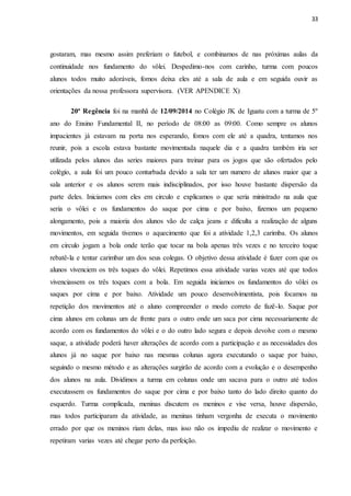 33
gostaram, mas mesmo assim preferiam o futebol, e combinamos de nas próximas aulas da
continuidade nos fundamento do vôlei. Despedimo-nos com carinho, turma com poucos
alunos todos muito adoráveis, fomos deixa eles até a sala de aula e em seguida ouvir as
orientações da nossa professora supervisora. (VER APENDICE X)
20ª Regência foi na manhã de 12/09/2014 no Colégio JK de Iguatu com a turma de 5º
ano do Ensino Fundamental II, no período de 08:00 as 09:00. Como sempre os alunos
impacientes já estavam na porta nos esperando, fomos com ele até a quadra, tentamos nos
reunir, pois a escola estava bastante movimentada naquele dia e a quadra também iria ser
utilizada pelos alunos das series maiores para treinar para os jogos que são ofertados pelo
colégio, a aula foi um pouco conturbada devido a sala ter um numero de alunos maior que a
sala anterior e os alunos serem mais indisciplinados, por isso houve bastante dispersão da
parte deles. Iniciamos com eles em circulo e explicamos o que seria ministrado na aula que
seria o vôlei e os fundamentos do saque por cima e por baixo, fizemos um pequeno
alongamento, pois a maioria dos alunos vão de calça jeans e dificulta a realização de alguns
movimentos, em seguida tivemos o aquecimento que foi a atividade 1,2,3 carimba. Os alunos
em circulo jogam a bola onde terão que tocar na bola apenas três vezes e no terceiro toque
rebatê-la e tentar carimbar um dos seus colegas. O objetivo dessa atividade é fazer com que os
alunos vivenciem os três toques do vôlei. Repetimos essa atividade varias vezes até que todos
vivenciassem os três toques com a bola. Em seguida iniciamos os fundamentos do vôlei os
saques por cima e por baixo. Atividade um pouco desenvolvimentista, pois focamos na
repetição dos movimentos até o aluno compreender o modo correto de fazê-lo. Saque por
cima alunos em colunas um de frente para o outro onde um saca por cima necessariamente de
acordo com os fundamentos do vôlei e o do outro lado segura e depois devolve com o mesmo
saque, a atividade poderá haver alterações de acordo com a participação e as necessidades dos
alunos já no saque por baixo nas mesmas colunas agora executando o saque por baixo,
seguindo o mesmo método e as alterações surgirão de acordo com a evolução e o desempenho
dos alunos na aula. Dividimos a turma em colunas onde um sacava para o outro até todos
executassem os fundamentos do saque por cima e por baixo tanto do lado direito quanto do
esquerdo. Turma complicada, meninas discutem os meninos e vise versa, houve dispersão,
mas todos participaram da atividade, as meninas tinham vergonha de executa o movimento
errado por que os meninos riam delas, mas isso não os impediu de realizar o movimento e
repetiram varias vezes até chegar perto da perfeição.
 