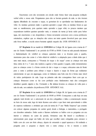 34
Encerramos com eles novamente em circulo onde fomos fazer uma pequena avaliação
verbal sobre a nossa aula. Perguntamos para eles se haviam gostado da aula, se eles tiveram
alguma dificuldade de executar o saque, se gostariam de se aprofundar nos fundamentos do
vôlei. As meninas gostaram muito e queriam aprender a jogar vôlei, as meninas foram as que
mais se manifestaram, pois queriam muito aprender a jogar vôlei, os poucos meninos que
responderam também queriam aprender mais, o restante da turma já havia saído para beber
água, daí encerramos e nos despedimos e fomos novamente conversar com a nossa professora
orientadora, explicar que as situações não estava um tanto quanto favorável para que nossa
aula fosse melhor, a escola estava bastante agitada naquele dia. (VER APENDICE Z)
21ª Regência foi na manhã de 15/09/2014 no Colégio JK de Iguatu com a turma de 1º
ano do Ensino Fundamental I, no período de 07:00 as 08:00. Como na aula passada iniciamos
a fundamentação do voleibol as crianças quiseram mais e as levamos para a quadra,
mostramos para elas como é a bola oficial de voleibol e a adaptação para a idade delas que é
uma mais macia, começamos a “Vivencia do toque e do saque” como as crianças tem uma
faixa etária de 6 a 7 anos elas tendem a agarrar a bola quando é jogada, então demonstramos
para as crianças como é a forma correta de dar o toque e o saque, colocamos uma de frente
para a outra e pedimos para efetuar o toque e depois o saque da forma que realizamos
anteriormente só que em ziguezague, como só tínhamos uma bola esta foi à forma mais viável
de todos participarem da aula. Logo na primeira aula não conseguimos fazer com que as
crianças firmassem como se faz com perfeição estes fundamentos mais eles conseguem
identificar quando alguém o faz. Formando a fila indiana levamos as crianças de volta para a
sala de aula, aos cuidados da professora.(VER APENDICE AA)
22ª Regência foi na manhã de 15/09/2014 no Colégio JK de Iguatu com a turma de 2º
ano do Ensino Fundamental I, no período de 08:00 as 09:00. Começamos a aula hoje em uma
agitação total devido ser o aniversario de um dos coleguinhas e tinha a comemoração mesmo
na hora da nossa aula, logo de inicio ficamos sem saber o que fazer mais aproveitando o efeito
da surpresa realizamos a atividade que seria da turma do 3º ano “Balão Surpresa” que consiste
em colocar algumas perguntas de caráter geral, desde a biologia, a matemática, o português
aos desenhos animados. Então assim o fizemos enchemos os balões com as perguntas em seu
interior e soltamos no canto da parede, formamos uma fila lateral e escolhemos o
aniversariante para pegar um balão ele teria que escolher outro coleguinha para estourar o
balão com ele com um forte abraço, depois de estourado o papel apareceu e foi realizada a
pergunta para o pequeno e depois veio a outra criança e fez o mesmo e assim
 