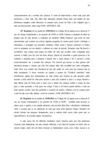 35
consecutivamente até o termino das crianças. E assim foi improvisada a nossa aula, para não
perdermos a hora aula, não tinha sido planejada daquela forma mais saiu melhor do que
p0odíamos imaginar, então liberamos as crianças para comer do bolo e dos salgados que a
mãe do aniversariante tinha trago.(VER APENDICE AB)
23ª Regência foi na manhã de 15/09/2014 no Colégio JK de Iguatu com a turma de 3º
ano do Ensino Fundamental I, no período de 09:00 as 10:00. Fizemos a atividade de inicio na
própria sala de aula fizemos a realização da atividade “Balão Surpresa” que como foi vista
anteriormente que consiste em colocar algumas perguntas de caráter geral, desde a biologia, a
matemática, o português aos desenhos animados. Então assim o fizemos enchemos os balões
com as perguntas em seu interior e soltamos no canto da parede, formamos uma fila lateral e
escolhemos uma criança para pegar um balão ele teria que escolher outro coleguinha para
estourar o balão com ele com um forte abraço, depois de estourado o papel apareceu e foi
realizada a pergunta para o pequeno e depois veio a outra criança e fez o mesmo e assim
consecutivamente até o termino das crianças. Por incrível que pareça as duas garotas não
discutiram porque o menino que elas têm ciúmes tinha sido escolhido por outro coleguinha,
então ficou sem sentido elas discutirem já que não podia ser com uma das crianças que já
tinha participado. E fomo vivenciar na quadra a pratica do “Voleibol: manchete” onde
relembramos alguns dos ensinamentos da aula teórica que tivemos na aula passada, então
levamos a bola oficial de vôlei para mostrar e para eles sentirem o peso e o toque, fizemos a
duas fileiras uma de frente para a outra com o intuito das crianças realizar o toque de uma
para a outra passando a bola para seu colega. Como o sol estava quente fizemos a aula um
tanto quanto corrida, mais não perdendo a essência da prática; voltamos com as crianças para
a sala de aula com a fila indiana, como de costume. (VER APENDICE AC)
24ª Regência foi na manhã de 19/09/2014 no Colégio JK de Iguatu com a turma de 4º
ano do Ensino Fundamental I, no período de 07:00 as 08:00. Acolhida onde levamos os
alunos para a quadra e em seguida iniciamos com um belo Bom Dia e abordamos verbalmente
sobre o assunto que ia ser ministrado na aula que seria sobre ginastica rítmica. Reunidos em
circulo fizemos um pequeno alongamento, pois a maioria deles usava calça jeans que os
impossibilitava de executar alguns movimentos.
A aula nesse dia foi diferente montamos varias estações para que eles pudessem
vivenciar cada fundamento em uma estação diferente, e por final um circuito em todas elas ao
mesmo tempo, onde eles ele iriam vivenciar os fundamentos corda, arco, bolas, massas e as
 