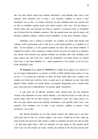36
fitas. Em cada estação estaria uma atividade relacionada a cada aparelho, pular corda e suas
variações, fazer rolamento com as bolas e suas variações, equilibrar as massas e fazer
movimentos com as fitas. As crianças adoraram, foi uma verdadeira festa, não queriam para
de fazer as atividades queriam passar pela mesma estação varias vezes. Por fim fizemos o
circuito aonde todos iam passando por todas as estações e executavam todos os movimentos
que já haviam feito nas atividades anteriores. Eles não queriam parar uma aula foi pouco, eles
adoraram a ginástica pularam, rodaram, deram cambalhota, ou seja, foram realmente crianças.
Finalizamos com o horário já estourado, nos reunimos em circulo onde fizemos uma
avaliação verbal, questionando sobre a aula em si, se eles haviam gostado, se a atividade ao vê
deles foi bem aplicada e se eles queriam continuar em outras aulas essa mesma atividade. A
avaliação foi positiva, todos gostaram as meninas tiveram um pouco de medo de se machucar,
mas mesmo assim disseram que queriam continuar nas próximas aulas essas atividades, pois
nunca tiveram uma aula como essa. Assim nos despedimos com beijos abraços as crianças
foram para a sala numa felicidade só, e ainda perguntavam ei tios quando vai ter de novo.
(VER APENDICE AD)
25ª Regência foi na manhã de 19/09/2014 no Colégio JK de Iguatu com a turma de 5º
ano do Ensino Fundamental II, no período de 08:00 as 09:00. Quando fomos deixar o 4° ano
na sala o 5° já estavam nos esperando no pátio, dai fomos todos juntos para a quadra e nos
reunimos em circulo para conversar sobre o assunto que ia ser ministrado na aula. Aula sobre
ginastica rítmica reunidos em circulo fizemos um pequeno alongamento, pois a maioria deles
usava calça jeans que os impossibilitava de executar alguns movimentos.
A aula nesse dia foi diferente montamos varias estações para que eles pudessem
vivenciar cada fundamento em uma estação diferente, e por final um circuito em todas elas ao
mesmo tempo, onde eles ele iriam vivenciar os fundamentos corda, arco, bolas, massas e as
fitas. Em cada estação estaria uma atividade relacionada a cada aparelho, pular corda e suas
variações, fazer rolamento com as bolas e suas variações, equilibrar as massas e fazer
movimentos com as fitas.
Eles ficaram encantados ao ver todas aquelas estações não sabiam nem o que fazer,
queria fazer tudo de uma vez, ai fomos explicar a eles como o circuito iria ser feito, sendo que
cada um deles iria passar por cada estação e realizar as atividades que havia em cada um deles
e no final iriam juntar todas e fazer em sequencia. Foi uma alegria só. Eles queriam repetir
varias vezes em cada estação até cansar, tivemos que controlar se não eles não paravam mais,
 