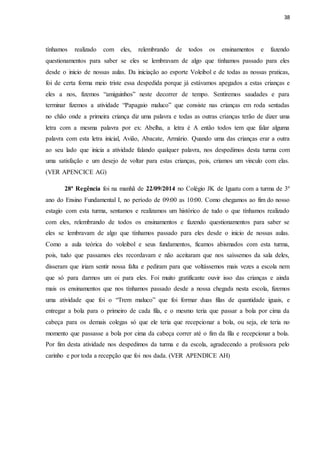 38
tínhamos realizado com eles, relembrando de todos os ensinamentos e fazendo
questionamentos para saber se eles se lembravam de algo que tínhamos passado para eles
desde o inicio de nossas aulas. Da iniciação ao esporte Voleibol e de todas as nossas praticas,
foi de certa forma meio triste essa despedida porque já estávamos apegados a estas crianças e
eles a nos, fizemos “amiguinhos” neste decorrer de tempo. Sentiremos saudades e para
terminar fizemos a atividade “Papagaio maluco” que consiste nas crianças em roda sentadas
no chão onde a primeira criança diz uma palavra e todas as outras crianças terão de dizer uma
letra com a mesma palavra por ex: Abelha, a letra é A então todos tem que falar alguma
palavra com esta letra inicial, Avião, Abacate, Armário. Quando uma das crianças erar a outra
ao seu lado que inicia a atividade falando qualquer palavra, nos despedimos desta turma com
uma satisfação e um desejo de voltar para estas crianças, pois, criamos um vinculo com elas.
(VER APENCICE AG)
28ª Regência foi na manhã de 22/09/2014 no Colégio JK de Iguatu com a turma de 3º
ano do Ensino Fundamental I, no período de 09:00 as 10:00. Como chegamos ao fim do nosso
estagio com esta turma, sentamos e realizamos um histórico de tudo o que tínhamos realizado
com eles, relembrando de todos os ensinamentos e fazendo questionamentos para saber se
eles se lembravam de algo que tínhamos passado para eles desde o inicio de nossas aulas.
Como a aula teórica do voleibol e seus fundamentos, ficamos abismados com esta turma,
pois, tudo que passamos eles recordavam e não aceitaram que nos saíssemos da sala deles,
disseram que iriam sentir nossa falta e pediram para que voltássemos mais vezes a escola nem
que só para darmos um oi para eles. Foi muito gratificante ouvir isso das crianças e ainda
mais os ensinamentos que nos tínhamos passado desde a nossa chegada nesta escola, fizemos
uma atividade que foi o “Trem maluco” que foi formar duas filas de quantidade iguais, e
entregar a bola para o primeiro de cada fila, e o mesmo teria que passar a bola por cima da
cabeça para os demais colegas só que ele teria que recepcionar a bola, ou seja, ele teria no
momento que passasse a bola por cima da cabeça correr até o fim da fila e recepcionar a bola.
Por fim desta atividade nos despedimos da turma e da escola, agradecendo a professora pelo
carinho e por toda a recepção que foi nos dada. (VER APENDICE AH)
 