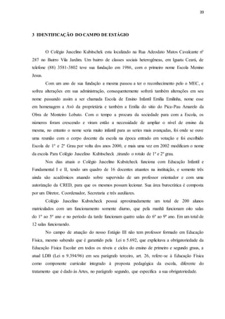39
3 IDENTIFICAÇÃO DO CAMPO DE ESTÁGIO
O Colégio Juscelino Kubitschek esta localizado na Rua Adeodato Matos Cavalcante nº
287 no Bairro Vila Jardim. Um bairro de classes sociais heterogêneas, em Iguatu Ceará, de
telefone (88) 3581-3802 teve sua fundação em 1986, com o primeiro nome Escola Menino
Jesus.
Com um ano de sua fundação a mesma passou a ter o reconhecimento pelo o MEC, e
sofreu alterações em sua administração, consequentemente sofrerá também alterações em seu
nome passando assim a ser chamada Escola de Ensino Infantil Emília Emilinha, nome esse
em homenagem a Avó da proprietária e também a Emília do sitio do Pica-Pau Amarelo da
Obra de Monteiro Lobato. Com o tempo a procura da sociedade para com a Escola, os
números foram crescendo e viram então a necessidade de ampliar o nível de ensino da
mesma, no entanto o nome seria muito infantil para as series mais avançadas, foi onde se ouve
uma reunião com o corpo docente da escola na época entrado em votação e foi escolhido
Escola de 1º e 2º Grau por volta dos anos 2000, e mais uma vez em 2002 modificam o nome
da escola Para Colégio Juscelino Kubitscheck ,tirando o rotulo de 1º e 2º grau.
Nos dias atuais o Colégio Juscelino Kubstcheck funciona com Educação Infantil e
Fundamental I e II, tendo um quadro de 16 docentes atuantes na instituição, e somente três
ainda são acadêmicos atuando sobre supervisão de um professor orientador e com uma
autorização da CRED, para que os mesmos possam lecionar. Sua área burocrática é composta
por um Diretor, Coordenador, Secretaria e três auxiliares.
Colégio Juscelino Kubstcheck possui aproximadamente um total de 200 alunos
matriculados com um funcionamento somente diurno, que pela manhã funcionam oito salas
do 1º ao 5º ano e no período da tarde funcionam quatro salas do 6º ao 9º ano. Em um total de
12 salas funcionando.
No campo de atuação do nosso Estágio III não tem professor formado em Educação
Física, mesmo sabendo que é garantido pela Lei n 5.692, que explicitava a obrigatoriedade da
Educação Física Escolar em todos os níveis e ciclos do ensino de primeiro e segundo graus, a
atual LDB (Lei n 9.394/96) em seu parágrafo terceiro, art. 26, refere-se à Educação Física
como componente curricular integrado à proposta pedagógica da escola, diferente do
tratamento que é dado às Artes, no parágrafo segundo, que especifica a sua obrigatoriedade.
 