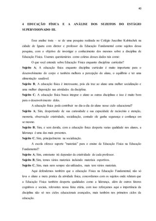 40
4 EDUCAÇÃO FÍSICA E A ANÁLISE DOS SUJEITOS DO ESTÁGIO
SUPERVISIONADO III.
Essa analise trata – se de uma pesquisa realizada no Colégio Juscelino Kubitschek na
cidade de Iguatu com diretor e professor da Educação Fundamental como sujeitos dessa
pesquisa, com o objetivo de investigar o conhecimento dos mesmos sobre a disciplina de
Educação Física. Usamos questionários como coletas desses dados tais como:
O que você entende sobre Educação Física enquanto disciplina curricular?
Sujeito A; A educação física enquanto disciplina curricular é muito importante para o
desenvolvimento do corpo e também melhora a percepção do aluno, o equilíbrio e ter uma
alimentação saudável.
Sujeito B; A educação física é interessante, pois ela traz ao aluno uma melhor socialização e
uma melhor disposição nas atividades da disciplina.
Sujeito C; A educação física busca integrar o aluno as outras disciplinas e isso é muito bom
para o desenvolvimento deles.
A educação física pode contribuir no dia-a-dia do aluno nesse ciclo educacional?
Sujeito A; Sim, despertando de sua curiosidade e sua capacidade de raciocínio e atenção,
memoria, observação criatividade, socialização, contudo ele ganha segurança e confiança em
se mesmo.
Sujeito B; Sim, e sem duvida, com a educação física desperta varias qualidade nos alunos, a
liderança é uma das mais presentes.
Sujeito C; Sim, principalmente na socialização.
A escola oferece suporte ”materiais” para o ensino da Educação Física na Educação
Fundamental?
Sujeito A; Sim, entretanto irá depender da criatividade de cada professor.
Sujeito B; Sim, temos vários materiais incluindo materiais esportivos.
Sujeito C; Sim, mais nem sempre são utilizados, mais tem vários materiais.
Aqui defendemos também que a educação Física na Educação Fundamental, não só
leva o aluno a mera pratica da atividade física, concordamos com os sujeitos onde relatam que
a Educação Física também desperta qualidades como a liderança, além de outros fatores
cognitivos e sociais, relevantes nessa faixa etária, com isso reforçamos aqui a importância da
disciplina não só nos ciclos educacionais avançados, mais também nos primeiros ciclos da
educação.
 