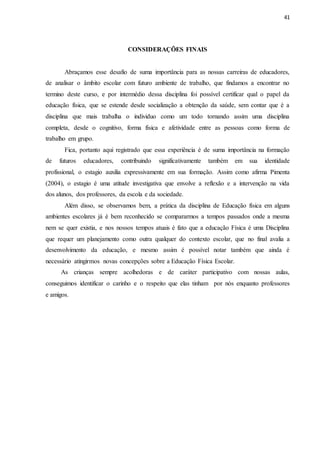 41
CONSIDERAÇÕES FINAIS
Abraçamos esse desafio de suma importância para as nossas carreiras de educadores,
de analisar o âmbito escolar com futuro ambiente de trabalho, que findamos a encontrar no
termino deste curso, e por intermédio dessa disciplina foi possível certificar qual o papel da
educação física, que se estende desde socialização a obtenção da saúde, sem contar que é a
disciplina que mais trabalha o individuo como um todo tornando assim uma disciplina
completa, desde o cognitivo, forma física e afetividade entre as pessoas como forma de
trabalho em grupo.
Fica, portanto aqui registrado que essa experiência é de suma importância na formação
de futuros educadores, contribuindo significativamente também em sua identidade
profissional, o estagio auxilia expressivamente em sua formação. Assim como afirma Pimenta
(2004), o estagio é uma atitude investigativa que envolve a reflexão e a intervenção na vida
dos alunos, dos professores, da escola e da sociedade.
Além disso, se observamos bem, a prática da disciplina de Educação física em alguns
ambientes escolares já é bem reconhecido se compararmos a tempos passados onde a mesma
nem se quer existia, e nos nossos tempos atuais é fato que a educação Física é uma Disciplina
que requer um planejamento como outra qualquer do contexto escolar, que no final avalia a
desenvolvimento da educação, e mesmo assim é possível notar também que ainda é
necessário atingirmos novas concepções sobre a Educação Física Escolar.
As crianças sempre acolhedoras e de caráter participativo com nossas aulas,
conseguimos identificar o carinho e o respeito que elas tinham por nós enquanto professores
e amigos.
 