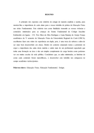 8
RESUMO
A princípio nós expomos este relatório de estágio de maneira explicita e sucinta, para
mostrar-lhes a importância de cada aluno para o nosso trabalho de prática da Educação Física
nas séries Fundamentais. Este relatório tem como finalidade transmitir as nossas vivências e
conteúdos ministrados para as crianças do Ensino Fundamental do Colégio Juscelino
Kubitschek em Iguatu – CE. Nós Elton da Silva Rodrigues e Luiza Raianny de Araújo França
acadêmicos do V semestre de Educação Física da Universidade Regional do Cariri (URCA),
escolhemos fazer este relato de experiência em dupla, pois, é uma troca de saberes e além de
ser mais bem desenvolvido em classe. Dentro do contexto enunciado temos a pretensão de
expor a importância das aulas desta matéria e ainda mais de um profissional capacitado que
tenha uma formação na área e não um simples complemento de carga horária como podemos
ver em muitas escolas da rede pública. Concluímos que, as aulas ministradas, as histórias de
como cada conteúdo foram maravilhosos, e desenvolver este trabalho nos enriqueceu no
campo acadêmico teórico/pratico.
Palavras-chave: Educação Física. Educação Fundamental. Estágio.
 