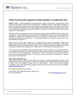 Trident Fund Services Appoints Thalius Hecksher To Leadership Team
August 4, 2015 - Global independent fund administrator, Trident Fund Services, has appointed Thalius
Hecksher to the newly formed position of Global Director. Hecksher will have responsibility for leading the
growth of Trident Fund Services, which is the dedicated fund services division of the Trident Trust Group.
He will coordinate the development of Trident’s global fund administration footprint, building on the Group’s
37-year track record of providing high quality administration services to the financial services sector through
a presence in 24 jurisdictions.
“We have a strong and growing fund services business, supporting clients with $30 billion in assets under
management. In the last five years we have opened fund administration offices in Luxembourg, Malta and
Singapore and significantly increased the scale of our U.S. operations,” explains Adam Gold, Trident Trust’s
Head of Group Strategy and Development. “Thalius brings experience and talent to our global team. We
are delighted he has joined us.”
Hecksher brings over 20 years’ experience in the global financial markets, specializing in hedge funds,
private equity, liquid alternatives, family offices and wealth management across the Americas, UK, Europe,
Middle East, Asia and the growing African market. He is a frequent media commentator on the asset
management industry and is Southeast U.S. Chapter Director of the Hedge Fund Association (HFA).
“I’m very excited to be joining the Trident Fund Services team and to be working in an organization with one
of the longest track records in the business, global recognition and the long-term support of its clients built
on a 37-year history of reliable delivery,” says Hecksher. “Trident Fund Services has a truly global platform
and a team of exceptional professionals. I’m looking forward to working with the existing team to help the
business reach its full potential.”
About Trident Fund Services
Trident Fund Services, a division of the Trident Trust Group, is a leading independent provider of fund
administration services to the alternative investment funds industry, with offices located in 10 fund domiciles
in Africa, Asia, the Caribbean, Europe and the United States. Trident Fund Services provides
comprehensive back office administration support to more than 400 alternative investment funds worldwide.
www.tridentfundservices.com.
For Further Information Please Contact:
James Martin, Group Marketing Director, Trident Trust
Tel: +44 20 7935 1503 Email: jmartin@tridenttrust.com
P R E S S R E L E A S E
W W W . T R I D E N T F U N D S E R V I C E S . C O M
 