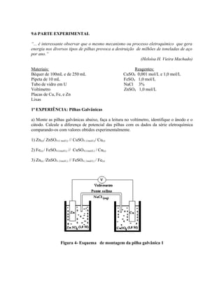 9.6 PARTE EXPERIMENTAL
“... é interessante observar que o mesmo mecanismo ou processo eletroquímico que gera
energia nos diversos tipos de pilhas provoca a destruição de milhões de toneladas de aço
por ano.”
(Heloísa H. Vieira Machado)
Materiais: Reagentes:
Béquer de 100mL e de 250 mL CuSO4 0,001 mol/L e 1,0 mol/L
Pipeta de 10 mL FeSO4 1,0 mol/L
Tubo de vidro em U NaCl 3%
Voltímetro ZnSO4 1,0 mol/L
Placas de Cu, Fe, e Zn
Lixas
1ª EXPERIÊNCIA: Pilhas Galvânicas
a) Monte as pilhas galvânicas abaixo, faça a leitura no voltímetro, identifique o ânodo e o
cátodo. Calcule a diferença de potencial das pilhas com os dados da série eletroquímica
comparando-os com valores obtidos experimentalmente.
1) Zn(s)/ ZnSO4 (1 mol/L) // CuSO4 (1mol/L)/ Cu(s)
2) Fe(s) / FeSO4 (1mol/L) // CuSO4 (1mol/L) / Cu(s)
3) Zn(s) /ZnSO4 (1mol/L) // FeSO4 ( 1mol/L) / Fe(s)
Figura 4- Esquema de montagem da pilha galvânica 1
 