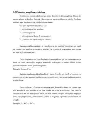 9.2 Eletrodos nas pilhas galvânicas
Os eletrodos em uma célula servem como dispositivos de remoção de elétrons do
agente redutor no ânodo e fonte de elétrons para o agente oxidante no cátodo. Qualquer
eletrodo pode funcionar como cátodo ou como ânodo.
Os tipos importante de eletrodo são:
 Eletrodo metal-íon metálico;
 Eletrodo gás-íon;
 Eletrodo metal-ânion de sal insolúvel;
 Eletrodos de “óxido-redução” inertes;
Eletrodo metal-íon metálico – o eletrodo metal-íon metálico consiste em um metal
em contato com seus íons presentes na solução. Um exemplo, é uma peça de prata imersa
em solução de nitrato de prata.
Eletrodos gás-íon – no eletrodo gás-íon é empregado um gás em contato com o seu
ânion, ou cátion, em solução. O gás é borbulhado na solução e o contato elétrico é feito
mediante um metal inerte, geralmente platina.
Exemplo: H2(g) em H+
(aq)
Eletrodo metal-anion de sal insolúvel – neste eletrodo, um metal se encontra em
contato com um dos seus sais insolúveis e, ao mesmo tempo, com uma solução que contém
o ânion do sal.
Eletrodos inertes –Consiste em um pedaço de fio metálico inerte em contato com
uma solução de uma substância em dois estados de oxidação diferentes. Este eletrodo
caracteriza-se por não participar da reação, ele nem fornece íons para a solução e tampouco
reduz seus próprios íons. Neste eletrodo, ambos os reagentes e produtos se encontram em
solução.
Exemplo: Pt(s) Fe2+
(aq)/ Fe3+
(aq)
 