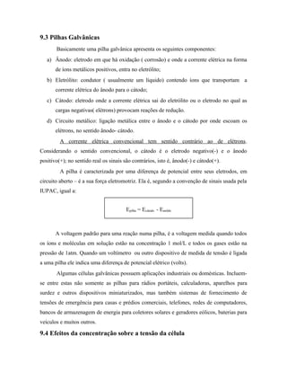 9.3 Pilhas Galvânicas
Basicamente uma pilha galvânica apresenta os seguintes componentes:
a) Ânodo: eletrodo em que há oxidação ( corrosão) e onde a corrente elétrica na forma
de íons metálicos positivos, entra no eletrólito;
b) Eletrólito: condutor ( usualmente um líquido) contendo íons que transportam a
corrente elétrica do ânodo para o cátodo;
c) Cátodo: eletrodo onde a corrente elétrica sai do eletrólito ou o eletrodo no qual as
cargas negativas( elétrons) provocam reações de redução.
d) Circuito metálico: ligação metálica entre o ânodo e o cátodo por onde escoam os
elétrons, no sentido ânodo- cátodo.
A corrente elétrica convencional tem sentido contrário ao de elétrons.
Considerando o sentido convencional, o cátodo é o eletrodo negativo(-) e o ânodo
positivo(+); no sentido real os sinais são contrários, isto é, ânodo(-) e cátodo(+).
A pilha é caracterizada por uma diferença de potencial entre seus eletrodos, em
circuito aberto – é a sua força eletromotriz. Ela é, segundo a convenção de sinais usada pela
IUPAC, igual a:
A voltagem padrão para uma reação numa pilha, é a voltagem medida quando todos
os íons e moléculas em solução estão na concentração 1 mol/L e todos os gases estão na
pressão de 1atm. Quando um voltímetro ou outro dispositivo de medida de tensão é ligada
a uma pilha ele indica uma diferença de potencial elétrico (volts).
Algumas células galvânicas possuem aplicações industriais ou domésticas. Incluem-
se entre estas não somente as pilhas para rádios portáteis, calculadoras, aparelhos para
surdez e outros dispositivos miniaturizados, mas também sistemas de fornecimento de
tensões de emergência para casas e prédios comerciais, telefones, redes de computadores,
bancos de armazenagem de energia para coletores solares e geradores eólicos, baterias para
veículos e muitos outros.
9.4 Efeitos da concentração sobre a tensão da célula
Epilha = Ecátodo - Eanôdo
 