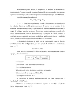 Consideramos pilhas em que os reagentes e os produtos se encontram nos
estados-padrão. A tensão produzida por uma pilha depende das concentrações dos reagentes
e produtos, e esta relação pode ser prevista qualitativamente pelo princípio de Le Châtelier.
Consideremos a pilha de Daniell,
( ) ( ) ( ) ( )Zn Zn Cu Cus aq aq s
/ / / /2 2+ +
A 25ºC, a tensão que a célula produz é 1,10V. Se a concentração dos íon zinco
for reduzida abaixo de 1mol/L, poderemos supor, de acordo com o princípio de Le
Châtelier, que uma diminuição da [Zn2+
] acarretará um aumento da tendência de ocorrer a
reação de oxidação e, assim, deveremos observar um aumento na tensão produzida pela
célula. Semelhantemente, com um decréscimo da [Cu2+
] na pilha de Daniell, decresce a
tendência de ocorrer a reação de redução no cátodo, e, igualmente, de ocorrer a reação da
célula, portanto a tensão observada na célula é inferior ao valor 1,10V.
A dependência da tensão da célula com as concentrações pode ser descrita
quantitativamente. Para tal dependência, usa-se a equação de Nernst. Seja a reação redox
geral a 25ºC:
aA bB cC dD+ → +
onde A, B, C e D são espécies cujas concentrações podem ser alteradas. Então a
equação pode ser escrita como
( ) ( )
( ) ( )ba
dc
0
tot
B.concA.conc
D.concC.conc
ln
nF
RT
EE
×
×
−=
nesta equação,
E é a voltagem a uma determinada concentração;
E0
total é a voltagem-padrão;
N é o número de moles de elétrons transferidos na equação;
R é a constante da lei dos gases, 8,31J/mol.K;
T é a temperatura absoluta em K;
F é a constante de Faraday, 96485coulombs/mol, ou, como 1Joule=1mol x
1coulomb, F=96485J/V.mol.
Substituindo as constantes e convertendo o logaritmo na base 10, a equação de
Nernst terá a seguinte forma, a 25°C:
 