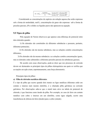 ( ) ( )
( ) ( )ba
dc
10
0
tot
B.concA.conc
D.concC.conc
log
n
0591,0
EE
×
×
−=
Considerando as concentrações de espécies em solução aquosa elas serão expressas
sob a forma de molaridade, mol/L, concentrações de gases são expressas sob a forma de
pressões parciais, (P) e sólidos ou líquidos puros não aparecem na equação.
9.5 Tipos de pilha
Pela equação de Nernst observa-se que aparece uma diferença de potencial entre
dois eletrodos quando:
1) Os eletrodos são constituídos de diferentes substâncias e possuem, portanto,
diferentes potenciais;
2) Os eletrodos são da mesma substância, mas as soluções contêm concentrações
diferentes;
3) Os eletrodos são da mesma substância e as soluções contêm concentrações iguais,
mas os eletrodos estão submetidos a diferentes pressões parciais de substâncias gasosas;
De acordo com essas observações, pode-se dizer que nos processos de corrosão
devem ser destacados os principais tipos de pilhas eletroquímica nas quais se verifica que
as reações em ação criam, espontaneamente, uma força eletromotriz.
Principais tipos de pilhas:
a) Pilha de eletrodos metálicos diferentes
É o tipo de pilha que ocorre quando dois metais ou ligas metálicas diferentes estão em
contato e imersos num mesmo eletrólito, é a chamada pilha galvânica ou corrosão
galvânica. Por observações sabe-se que o metal mais ativo na tabela de potencial de
eletrodo, é que funciona como ânodo da pilha. Por exemplo, no caso do ferro em contato
metálico com cobre e imersos em um eletrólito, como água salgada, ocorre uma
transferência de elétrons do ferro (ânodo) para o cobre (cátodo).
 