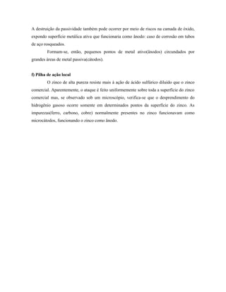 A destruição da passividade também pode ocorrer por meio de riscos na camada de óxido,
expondo superfície metálica ativa que funcionaria como ânodo: caso de corrosão em tubos
de aço rosqueados.
Formam-se, então, pequenos pontos de metal ativo(ânodos) circundados por
grandes áreas de metal passiva(cátodos).
f) Pilha de ação local
O zinco de alta pureza resiste mais à ação de ácido sulfúrico diluído que o zinco
comercial. Aparentemente, o ataque é feito uniformemente sobre toda a superfície do zinco
comercial mas, se observado sob um microscópio, verifica-se que o desprendimento do
hidrogênio gasoso ocorre somente em determinados pontos da superfície do zinco. As
impurezas(ferro, carbono, cobre) normalmente presentes no zinco funcionavam como
microcátodos, funcionando o zinco como ânodo.
 