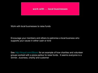 work with … local businesses Work with local businesses to raise funds Encourage your members and others to patronise a local business who supports your cause in either cash or kind See  http://tinyurl.com/59cerc  for an example of how charities and volunteer groups worked with a pizza parlour to raise funds.  It seems everyone is a winner...business, charity and customer 