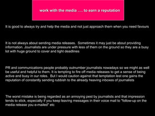 It is good to always try and help the media and not just approach them when you need favours It is not always about sending media releases.  Sometimes it may just be about providing information. Journalists are under pressure with less of them on the ground so they are a busy lot with huge ground to cover and tight deadlines  PR and communications people probably outnumber journalists nowadays so we might as well be useful and helpful to them. It is tempting to fire off media releases to get a sense of being active and busy in our roles.  But I would caution against that temptation lest one gains the reputation of constantly sending rubbish to the already heaving inboxes of journalists  The worst mistake is being regarded as an annoying pest by journalists and that impression tends to stick, especially if you keep leaving messages in their voice mail to "follow-up on the media release you e-mailed" etc  work with the media …. to earn a reputation 