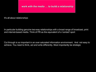 work with the media … to build a relationship It's all about relationships  In particular building genuine two-way relationships with a broad range of broadcast, print and internet-based media. Think of PR as the equivalent of a 'contact' sport Cut through is so important in an over saturated information environment.  And  not easy to achieve. You need to think, act and write differently. Most importantly be strategic 
