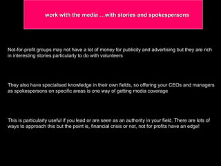 Not-for-profit groups may not have a lot of money for publicity and advertising but they are rich in interesting stories particularly to do with volunteers  They also have specialised knowledge in their own fields, so offering your CEOs and managers as spokespersons on specific areas is one way of getting media coverage This is particularly useful if you lead or are seen as an authority in your field. There are lots of ways to approach this but the point is, financial crisis or not, not for profits have an edge! work with the media …with stories and spokespersons 