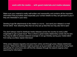 Make sure your material is really well-written and newsworthy and contains all the important information that journalists need especially your contact details so they can get back to you if they are interested in your story  Sending huge file attachments to the media is a no-no.  Just send your release in e-mail format rather  than attaching files that not only eat up kbs/mbs but may also fail to open You don't always need to distribute media releases across the country to every outlet imaginable to get a great result. This is where a great media relationship comes into its own.  You may be able to achieve national coverage in one go thereby saving your media talent from doing countless repeat interviews!  Write press releases regularly and post them online and through press release distribution services. While these releases might be picked up by journalists, you should be writing them specifically for consumers who will find the releases through the search engines when searching for information work with the media … with good materials and media releases 