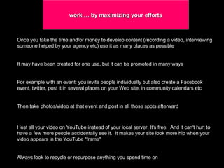 work … by maximizing your efforts  Once you take the time and/or money to develop content (recording a video, interviewing someone helped by your agency etc) use it as many places as possible It may have been created for one use, but it can be promoted in many ways  For example with an event: you invite people individually but also create a Facebook event, twitter, post it in several places on your Web site, in community calendars etc  Then take photos/video at that event and post in all those spots afterward Host all your video on YouTube instead of your local server. It's free.  And it can't hurt to have a few more people accidentally see it.  It makes your site look more hip when your video appears in the YouTube "frame"  Always look to recycle or repurpose anything you spend time on 