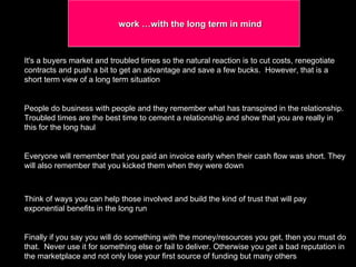 work …with the long term in mind  It's a buyers market and troubled times so the natural reaction is to cut costs, renegotiate contracts and push a bit to get an advantage and save a few bucks.  However, that is a short term view of a long term situation  People do business with people and they remember what has transpired in the relationship. Troubled times are the best time to cement a relationship and show that you are really in this for the long haul  Everyone will remember that you paid an invoice early when their cash flow was short. They will also remember that you kicked them when they were down  Think of ways you can help those involved and build the kind of trust that will pay exponential benefits in the long run Finally if you say you will do something with the money/resources you get, then you must do that.  Never use it for something else or fail to deliver. Otherwise you get a bad reputation in the marketplace and not only lose your first source of funding but many others  