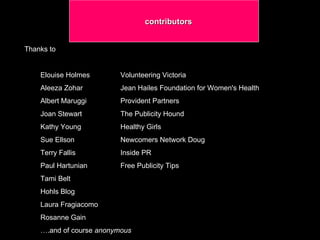 contributors  Thanks to Elouise Holmes  Volunteering Victoria Aleeza Zohar  Jean Hailes Foundation for Women's Health Albert Maruggi  Provident Partners  Joan Stewart  The Publicity Hound Kathy Young  Healthy Girls Sue Ellson  Newcomers Network Doug  Terry Fallis  Inside PR Paul Hartunian  Free Publicity Tips Tami Belt Hohls Blog Laura Fragiacomo  Rosanne Gain  … .and of course  anonymous  