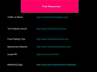 Free Resources Traffic on Maine  http://mainestreet1.blogspot.com/ The Publicity Hound  http://www.PublicityHound.com Free Publicity Tips  http://www.FreePublicityTips.com Newcomers Network  http://www.newcomersnetwork.com/ Inside PR http://tinyurl.com/7fcv4r Marketing Edge   http://www.providentpartners.net/blog / 