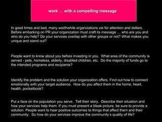 work … with a compelling message  In good times and bad, many worthwhile organizations vie for attention and dollars. Before embarking on PR your organization must craft its message … who are you and  who do you help? Do your services overlap with other groups or not? What makes you unique and stand out?  People want to know about you before investing in you.  What area of the community is served - pets, homeless, elderly, disabled children, etc.  Do the majority of funds go to the intended programs and recipients?  Identify the problem and the solution your organization offers. Find out how to connect emotionally with your target audience.  How do you affect them in the home, heart, health, pocketbook? Put a face on the population you serve.  Tell their story.  Describe their situation and how your services help them. If you must present a bleak picture, be sure to provide a solution. People want to hear positive outcomes to things that affect them and their community.  So how do your services improve the community’s quality of life?  