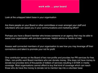 work with … your board  Look at the untapped talent base in your organisation  Are there people on your Board or other committees or even amongst your staff and volunteers who can assist you in your communications and marketing effort?  Perhaps you have a Board member who knows someone or an agency that may be able to assist your organisation with pro-bono services, helpful advice or hands on help  Assess well connected members of your organisation to see how you may leverage off their connections and talent to promote your not for profit   One contributor serves on the Board of two non-profits and provides her PR services for free. Often, non-profits want Board members who can donate money. She does not have money to donate but provides tens of thousands of dollars of services resulting in $100K in media coverage. Most organisations cannot afford to buy that kind of coverage which can reach those who do have the money to donate not to mention tap into a volunteer base  