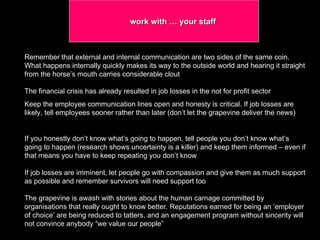 work with … your staff Remember that external and internal communication are two sides of the same coin. What happens internally quickly makes its way to the outside world and hearing it straight from the horse’s mouth carries considerable clout The financial crisis has already resulted in job losses in the not for profit sector  Keep the employee communication lines open and honesty is critical. If job losses are likely, tell employees sooner rather than later (don’t let the grapevine deliver the news)  If you honestly don’t know what’s going to happen, tell people you don’t know what’s going to happen (research shows uncertainty is a killer) and keep them informed – even if that means you have to keep repeating you don’t know If job losses are imminent, let people go with compassion and give them as much support as possible and remember survivors will need support too The grapevine is awash with stories about the human carnage committed by organisations that really ought to know better. Reputations earned for being an ‘employer of choice’ are being reduced to tatters, and an engagement program without sincerity will not convince anybody “we value our people”  