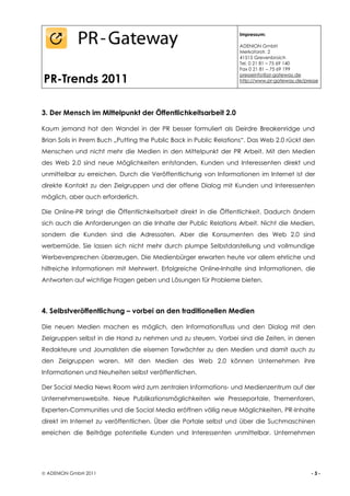 Impressum:

                                                                    ADENION GmbH
                                                                    Merkatorstr. 2
                                                                    41515 Grevenbroich
                                                                    Tel. 0 21 81 – 75 69 140
                                                                    Fax 0 21 81 – 75 69 199

PR-Trends 2011
                                                                    presseinfo@pr-gateway.de
                                                                    http://www.pr-gateway.de/presse




3. Der Mensch im Mittelpunkt der Öffentlichkeitsarbeit 2.0

Kaum jemand hat den Wandel in der PR besser formuliert als Deirdre Breakenridge und
Brian Solis in ihrem Buch „Putting the Public Back in Public Relations“. Das Web 2.0 rückt den
Menschen und nicht mehr die Medien in den Mittelpunkt der PR Arbeit. Mit den Medien
des Web 2.0 sind neue Möglichkeiten entstanden, Kunden und Interessenten direkt und
unmittelbar zu erreichen. Durch die Veröffentlichung von Informationen im Internet ist der
direkte Kontakt zu den Zielgruppen und der offene Dialog mit Kunden und Interessenten
möglich, aber auch erforderlich.

Die Online-PR bringt die Öffentlichkeitsarbeit direkt in die Öffentlichkeit. Dadurch ändern
sich auch die Anforderungen an die Inhalte der Public Relations Arbeit. Nicht die Medien,
sondern die Kunden sind die Adressaten. Aber die Konsumenten des Web 2.0 sind
werbemüde. Sie lassen sich nicht mehr durch plumpe Selbstdarstellung und vollmundige
Werbeversprechen überzeugen. Die Medienbürger erwarten heute vor allem ehrliche und
hilfreiche Informationen mit Mehrwert. Erfolgreiche Online-Inhalte sind Informationen, die
Antworten auf wichtige Fragen geben und Lösungen für Probleme bieten.




4. Selbstveröffentlichung – vorbei an den traditionellen Medien

Die neuen Medien machen es möglich, den Informationsfluss und den Dialog mit den
Zielgruppen selbst in die Hand zu nehmen und zu steuern. Vorbei sind die Zeiten, in denen
Redakteure und Journalisten die eisernen Torwächter zu den Medien und damit auch zu
den Zielgruppen waren. Mit den Medien des Web 2.0 können Unternehmen ihre
Informationen und Neuheiten selbst veröffentlichen.

Der Social Media News Room wird zum zentralen Informations- und Medienzentrum auf der
Unternehmenswebsite. Neue Publikationsmöglichkeiten wie Presseportale, Themenforen,
Experten-Communities und die Social Media eröffnen völlig neue Möglichkeiten, PR-Inhalte
direkt im Internet zu veröffentlichen. Über die Portale selbst und über die Suchmaschinen
erreichen die Beiträge potentielle Kunden und Interessenten unmittelbar. Unternehmen




 ADENION GmbH 2011                                                                             -3-
 