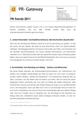 Impressum:

                                                                                   ADENION GmbH
                                                                                   Merkatorstr. 2
                                                                                   41515 Grevenbroich
                                                                                   Tel. 0 21 81 – 75 69 140
                                                                                   Fax 0 21 81 – 75 69 199

    PR-Trends 2011
                                                                                   presseinfo@pr-gateway.de
                                                                                   http://www.pr-gateway.de/presse




können Informationen gezielt steuern und so ein aktives Reputationsmanagement im
Internet         betreiben.         Das      hat      viele      Vorteile,   fordert    aber      auch       die
Unternehmenskommunikation ganz neu heraus.




5. „Instant Information“ (Echtzeitinformationen): Alle Nachrichten überall sofort

Noch nie war die klassische Weisheit „Nichts ist so alt wie die Zeitung von gestern“ so real
wie heute. Mit den Medien des Web 2.0 sind Nachrichten sofort und überall jederzeit
verfügbar. Microblogging Dienste und Social Communities wie Twitter und Facebook sind
die zentralen Nachrichtenbörsen von heute. Aktuelle Informationen und Nachrichten
verbreiten sich in Sekundenschnelle über den gesamten Erdball. Diese Entwicklung bietet
Risiken, aber auch große Chancen für die Öffentlichkeitsarbeit, denn noch nie zuvor konnte
man Neuigkeiten so schnell zum Kunden bringen, wie heute.




6. Social Media: Vom Monolog zum Dialog - Zuhören und Mitmachen

Die Social Media beenden die Einbahnstraßen-Kommunikation von Unternehmen und
Medien. Die mündigen Medienbürger des Web 2.0 lassen sich nicht mehr nur berieseln,
sondern wollen mitreden: „Märkte sind Gespräche“3. Für Unternehmen bedeutet dies vor
allem, zuzuhören, was die Märkte über sie denken und reden. Wer sich heute bei seinen
Zielgruppen Gehör verschaffen will, muss aktiv am Dialog der Märkte teilnehmen. Viele
Unternehmen scheuen und fürchten den offenen Dialog aus Angst vor zu viel Öffentlichkeit
und zu viel Transparenz. Doch das Web 2.0 ist nicht nur ein flüchtiger Trend und lässt sich
auch nicht zurückdrehen. Nur wer sich heute den Herausforderungen des offenen Dialogs
stellt, wird auch morgen noch im Gespräch sein. Als Grundlage für die Teilnahme am
Dialog sollte eine verbindliche Social Media Strategie entwickelt werden, an der sich
sämtliche Mitarbeiter orientieren können.



3   Das Cluetrain Manifest, 1999 von Levine, Locke, Searls & Weinberger.




 ADENION GmbH 2011                                                                                            -4-
 