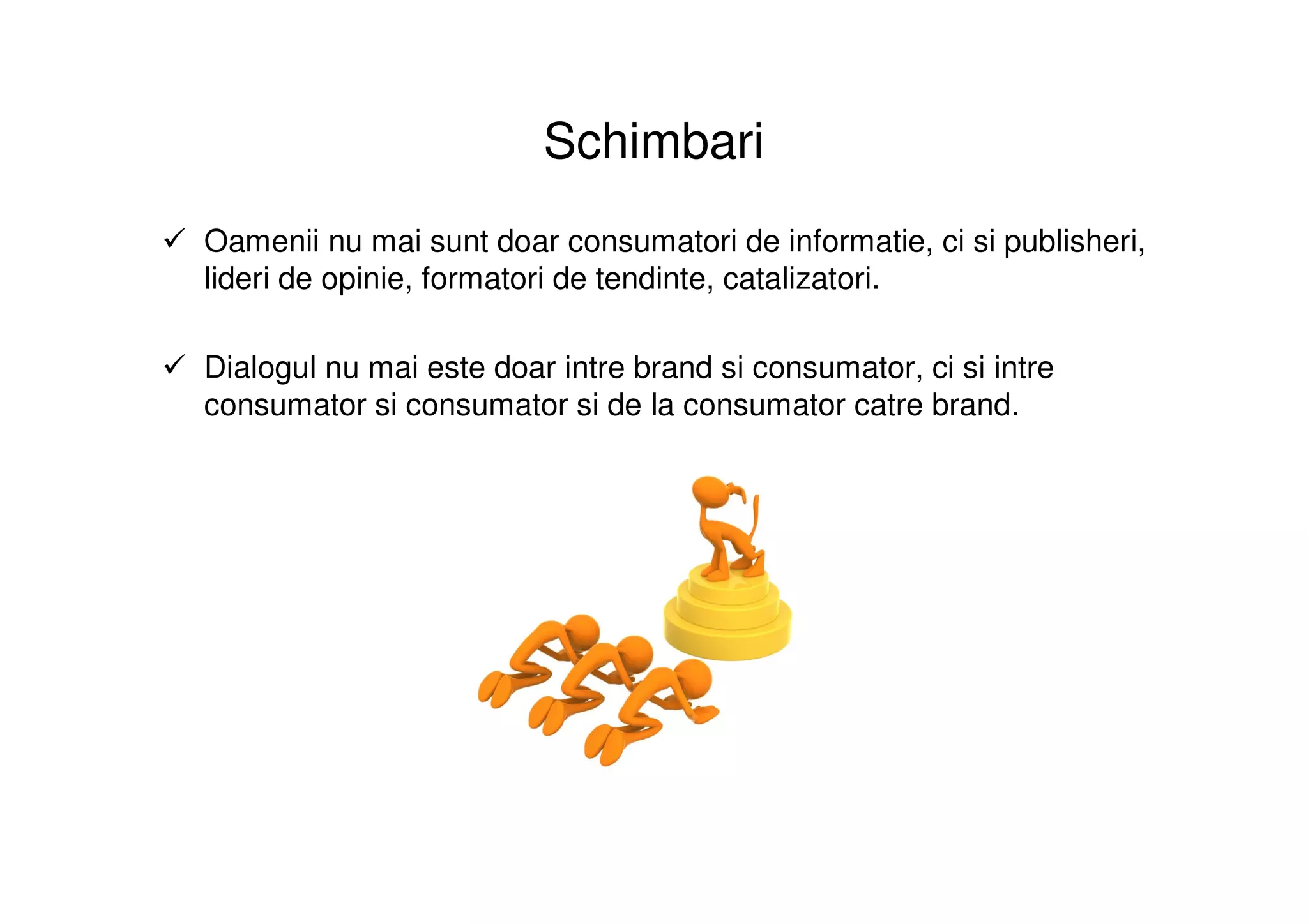 Schimbari
Oamenii nu mai sunt doar consumatori de informatie, ci si publisheri,
lideri de opinie, formatori de tendinte, catalizatori.

Dialogul nu mai este doar intre brand si consumator, ci si intre
consumator si consumator si de la consumator catre brand.
 