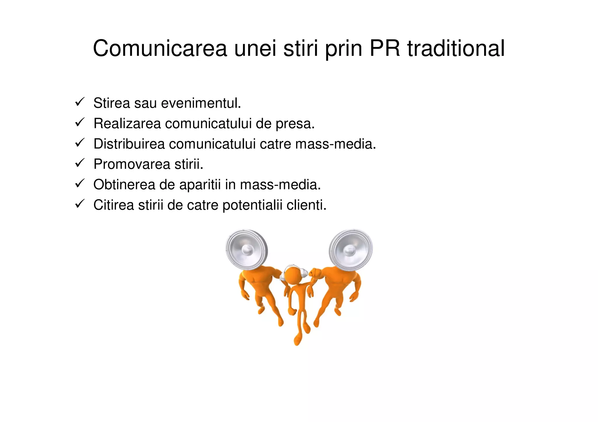 Comunicarea unei stiri prin PR traditional

Stirea sau evenimentul.
Realizarea comunicatului de presa.
Distribuirea comunicatului catre mass-media.
Promovarea stirii.
Obtinerea de aparitii in mass-media.
Citirea stirii de catre potentialii clienti.
 