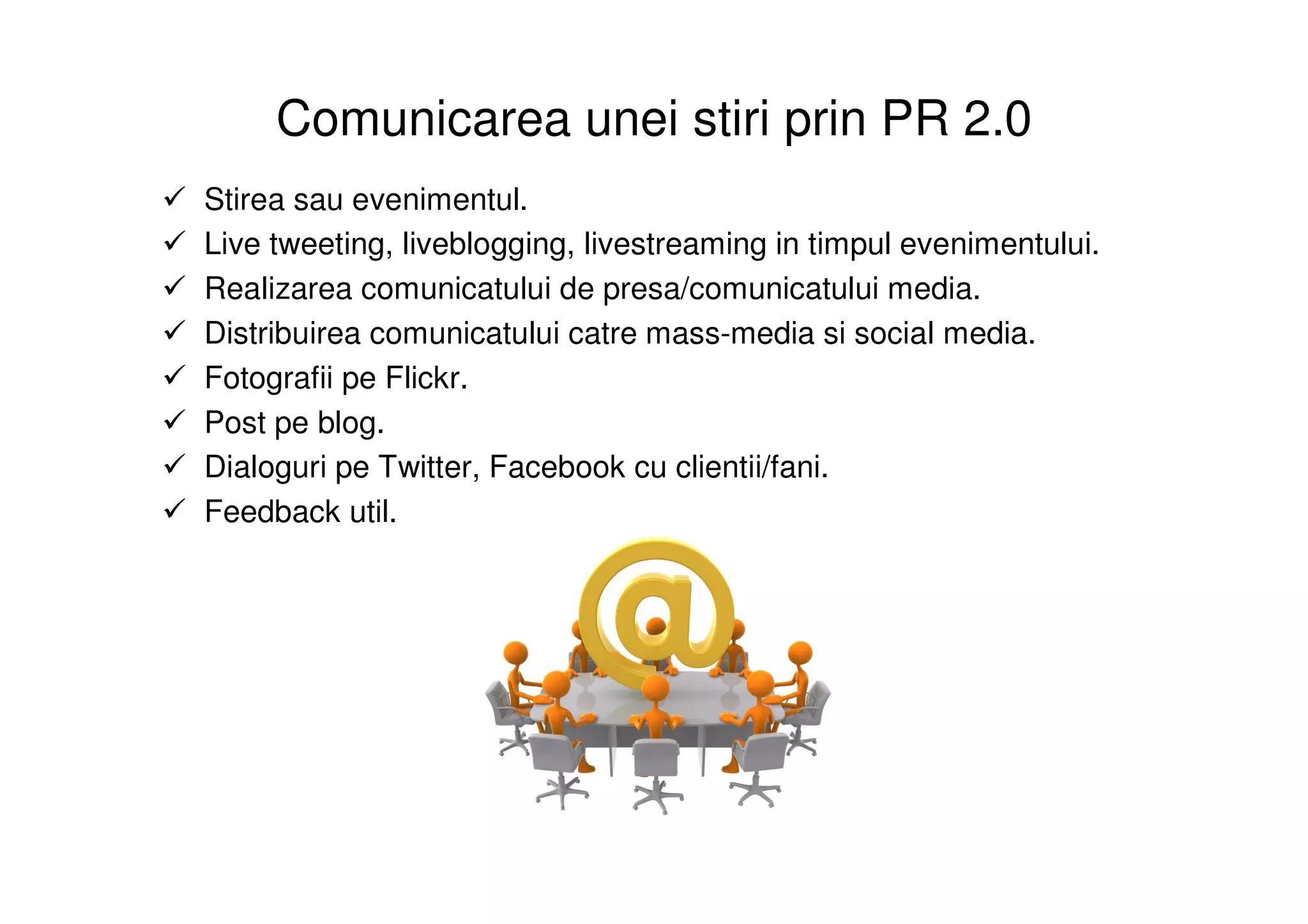 Comunicarea unei stiri prin PR 2.0
Stirea sau evenimentul.
Live tweeting, liveblogging, livestreaming in timpul evenimentului.
Realizarea comunicatului de presa/comunicatului media.
Distribuirea comunicatului catre mass-media si social media.
Fotografii pe Flickr.
Post pe blog.
Dialoguri pe Twitter, Facebook cu clientii/fani.
Feedback util.
 