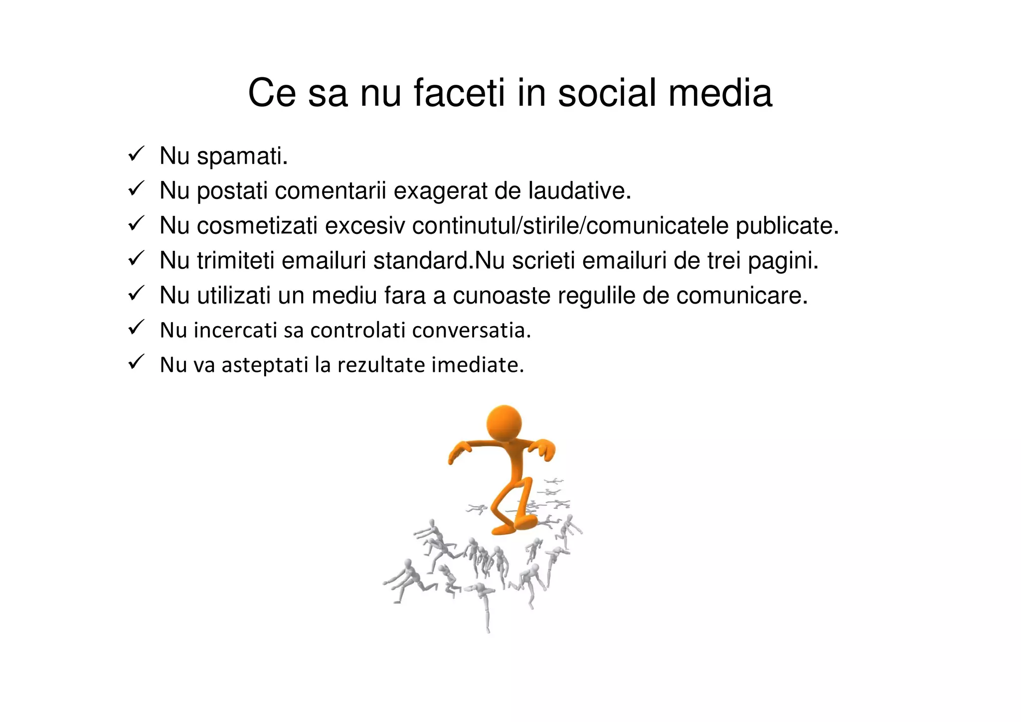 Ce sa nu faceti in social media
Nu spamati.
Nu postati comentarii exagerat de laudative.
Nu cosmetizati excesiv continutul/stirile/comunicatele publicate.
Nu trimiteti emailuri standard.Nu scrieti emailuri de trei pagini.
Nu utilizati un mediu fara a cunoaste regulile de comunicare.
Nu incercati sa controlati conversatia.
Nu va asteptati la rezultate imediate.
 