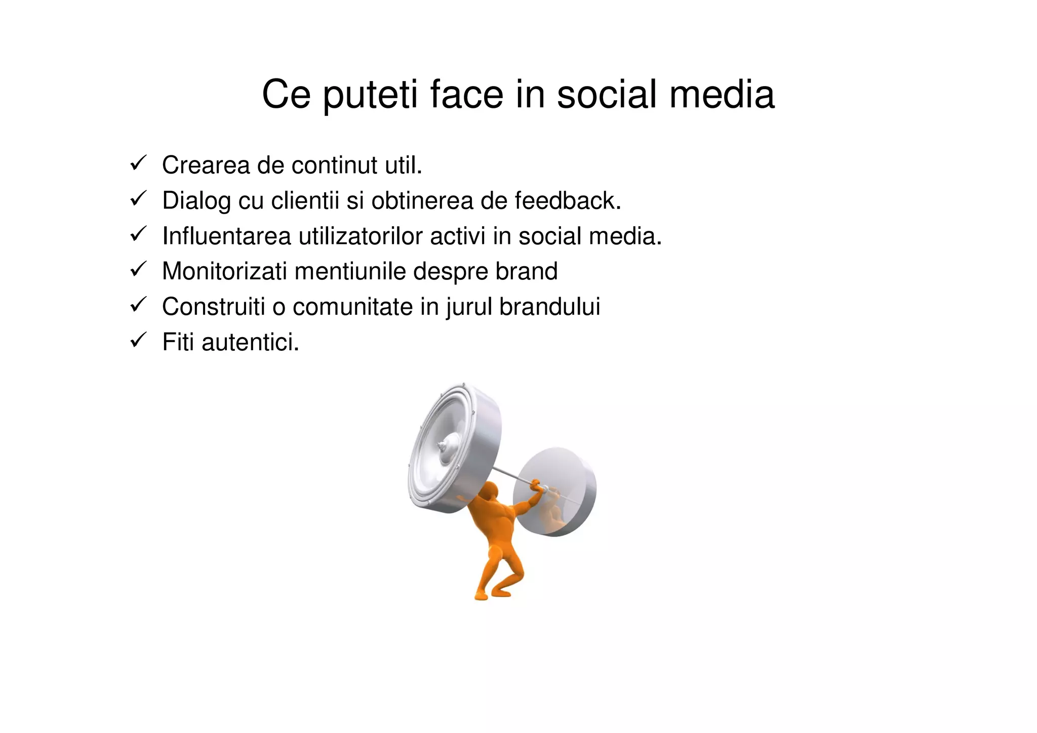 Ce puteti face in social media
Crearea de continut util.
Dialog cu clientii si obtinerea de feedback.
Influentarea utilizatorilor activi in social media.
Monitorizati mentiunile despre brand
Construiti o comunitate in jurul brandului
Fiti autentici.
 