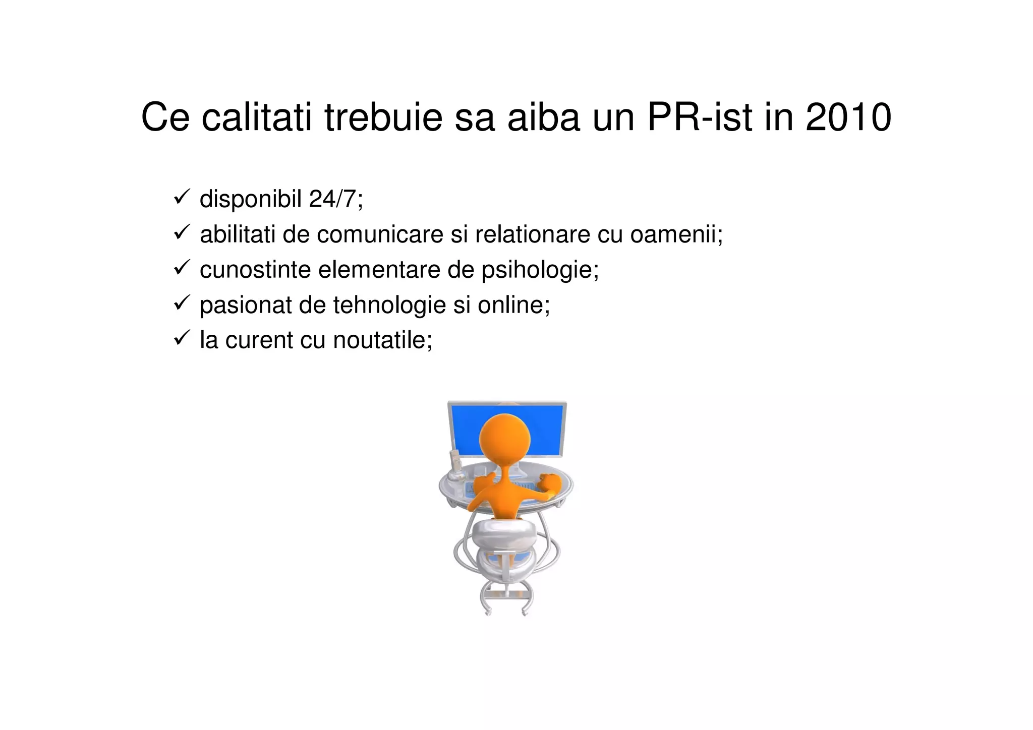 Ce calitati trebuie sa aiba un PR-ist in 2010
   disponibil 24/7;
   abilitati de comunicare si relationare cu oamenii;
   cunostinte elementare de psihologie;
   pasionat de tehnologie si online;
   la curent cu noutatile;
 
