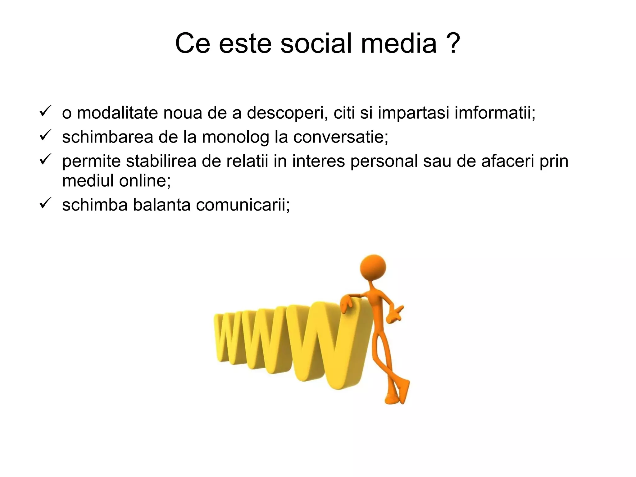 Ce este social media ? o modalitate noua de a descoperi, citi si impartasi imformatii; schimbarea de la monolog la conversatie; permite stabilirea de relatii in interes personal sau de afaceri prin mediul online; schimba balanta comunicarii; 