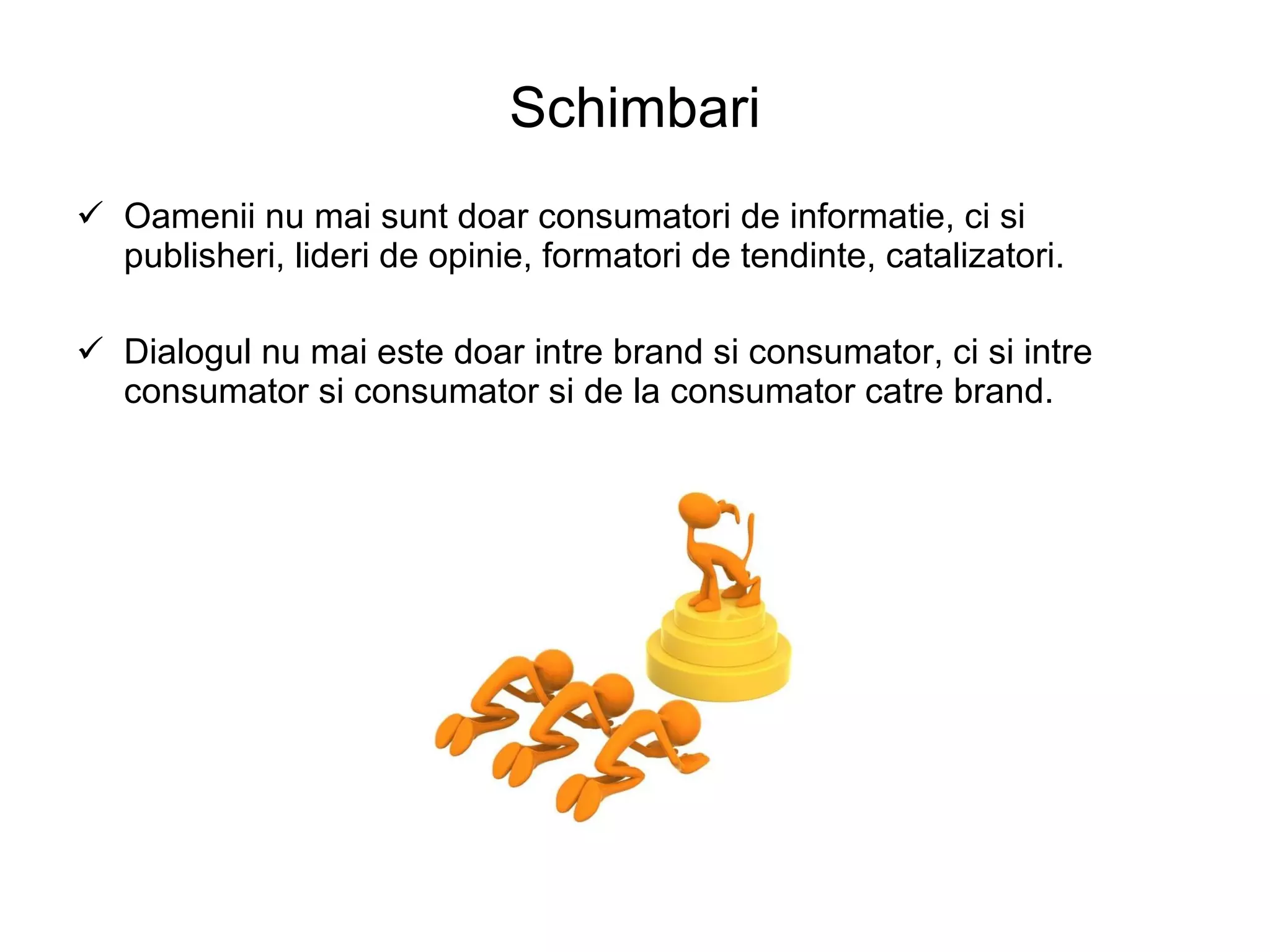 Schimbari Oamenii nu mai sunt doar consumatori de informatie, ci si publisheri, lideri de opinie, formatori de tendinte, catalizatori. Dialogul nu mai este doar intre brand si consumator, ci si intre consumator si consumator si de la consumator catre brand. 