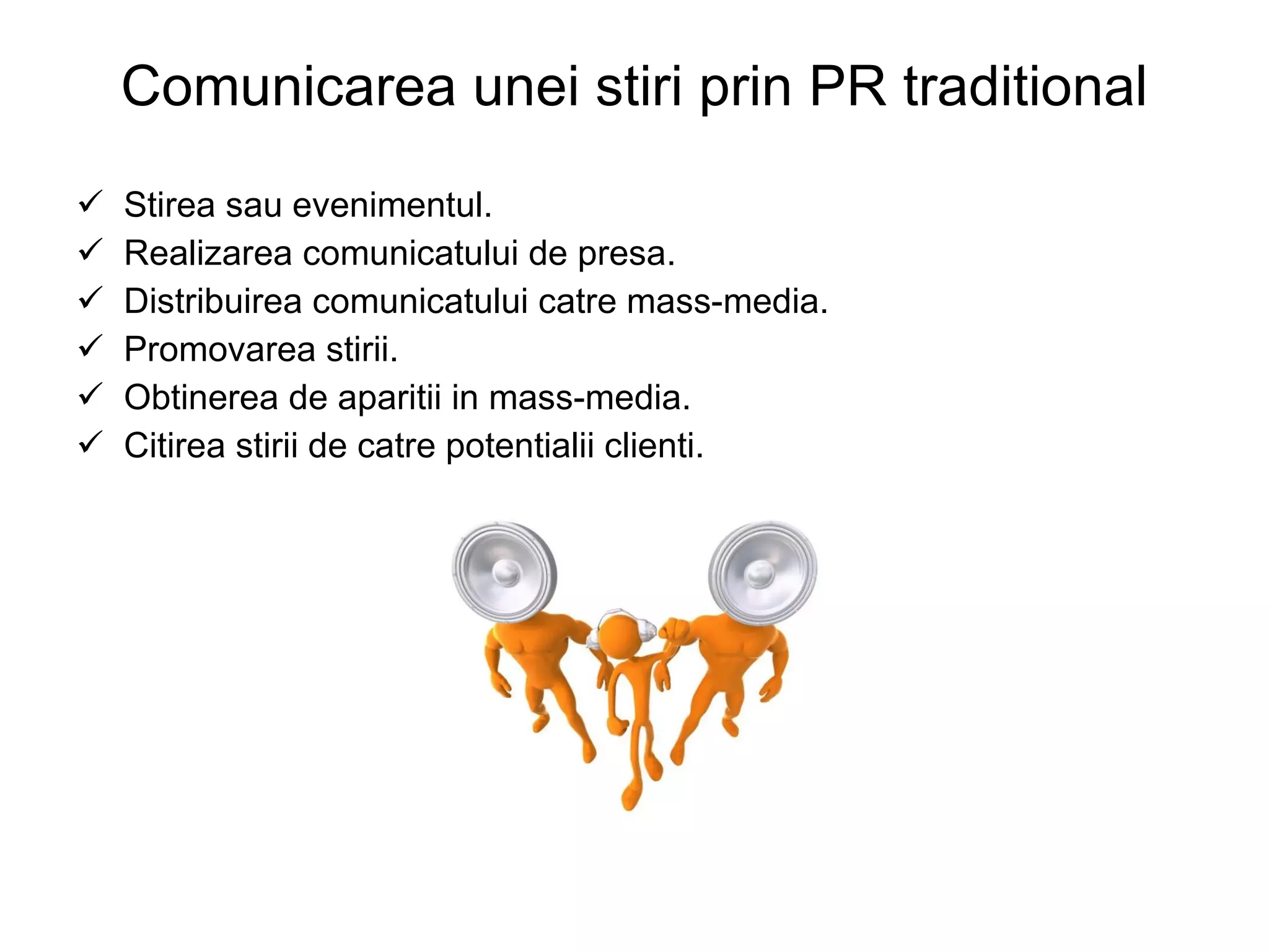 Comunicarea unei stiri prin PR traditional Stirea sau evenimentul. Realizarea comunicatului de presa. Distribuirea comunicatului catre mass-media. Promovarea stirii. Obtinerea de aparitii in mass-media. Citirea stirii de catre potentialii clienti. 