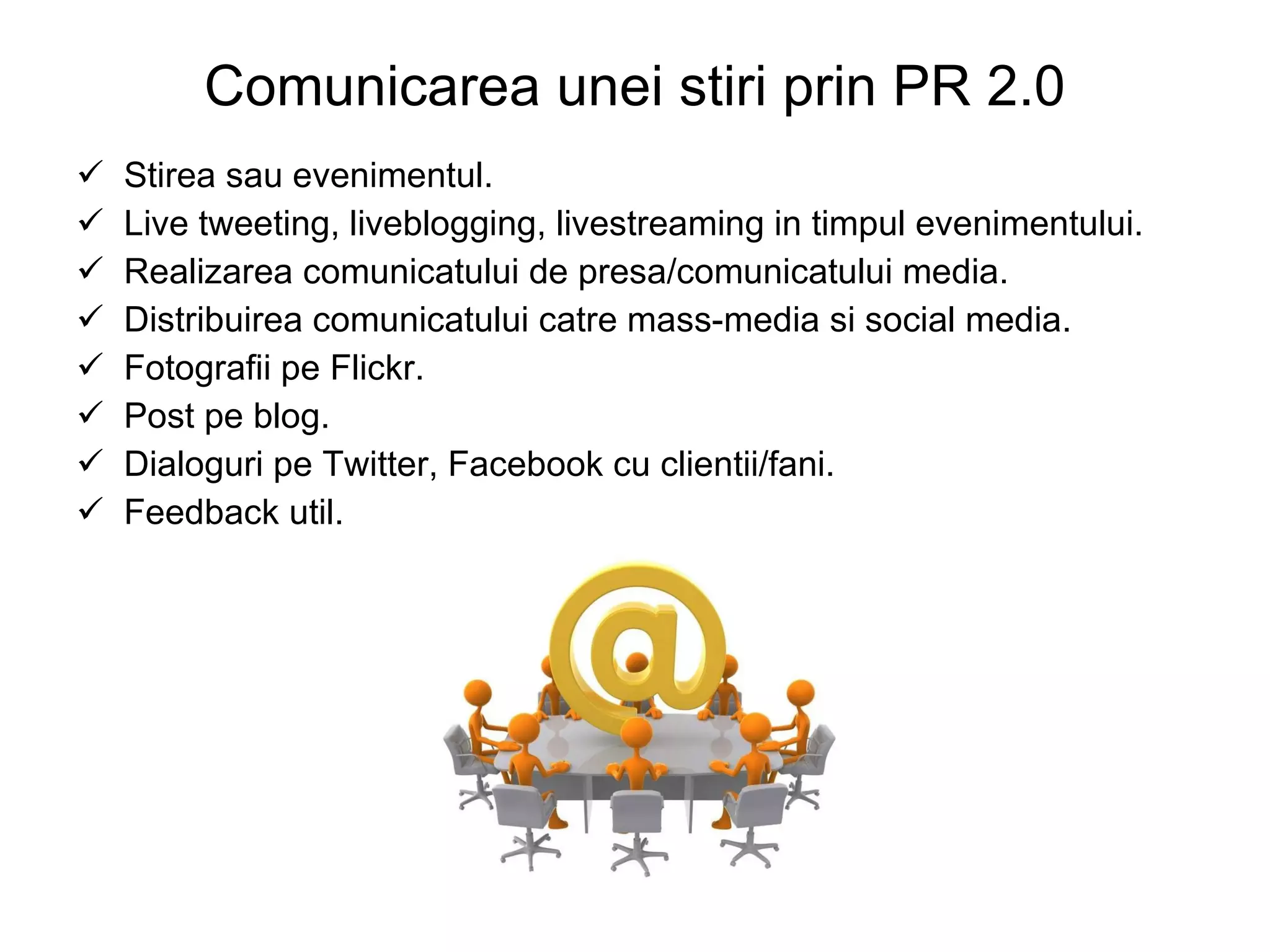 Comunicarea unei stiri prin PR 2.0 Stirea sau evenimentul. Live tweeting, liveblogging, livestreaming in timpul evenimentului. Realizarea comunicatului de presa/comunicatului media. Distribuirea comunicatului catre mass-media si social media. Fotografii pe Flickr. Post pe blog. Dialoguri pe Twitter, Facebook cu clientii/fani. Feedback util. 