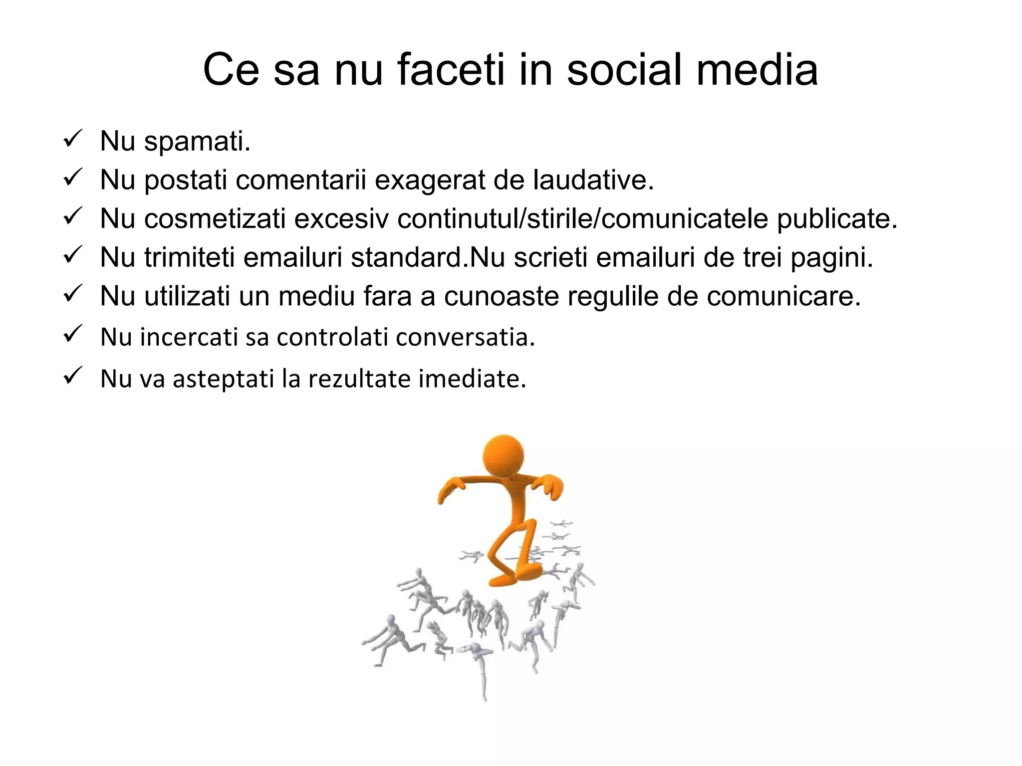 Ce sa nu faceti in social media Nu spamati. Nu postati comentarii exagerat de laudative. Nu cosmetizati excesiv continutul/stirile/comunicatele publicate. Nu trimiteti emailuri standard. Nu scrieti emailuri de trei pagini. Nu utilizati un mediu fara a cunoaste regulile de comunicare. Nu incercati sa controlati conversatia. Nu va asteptati la rezultate imediate. 